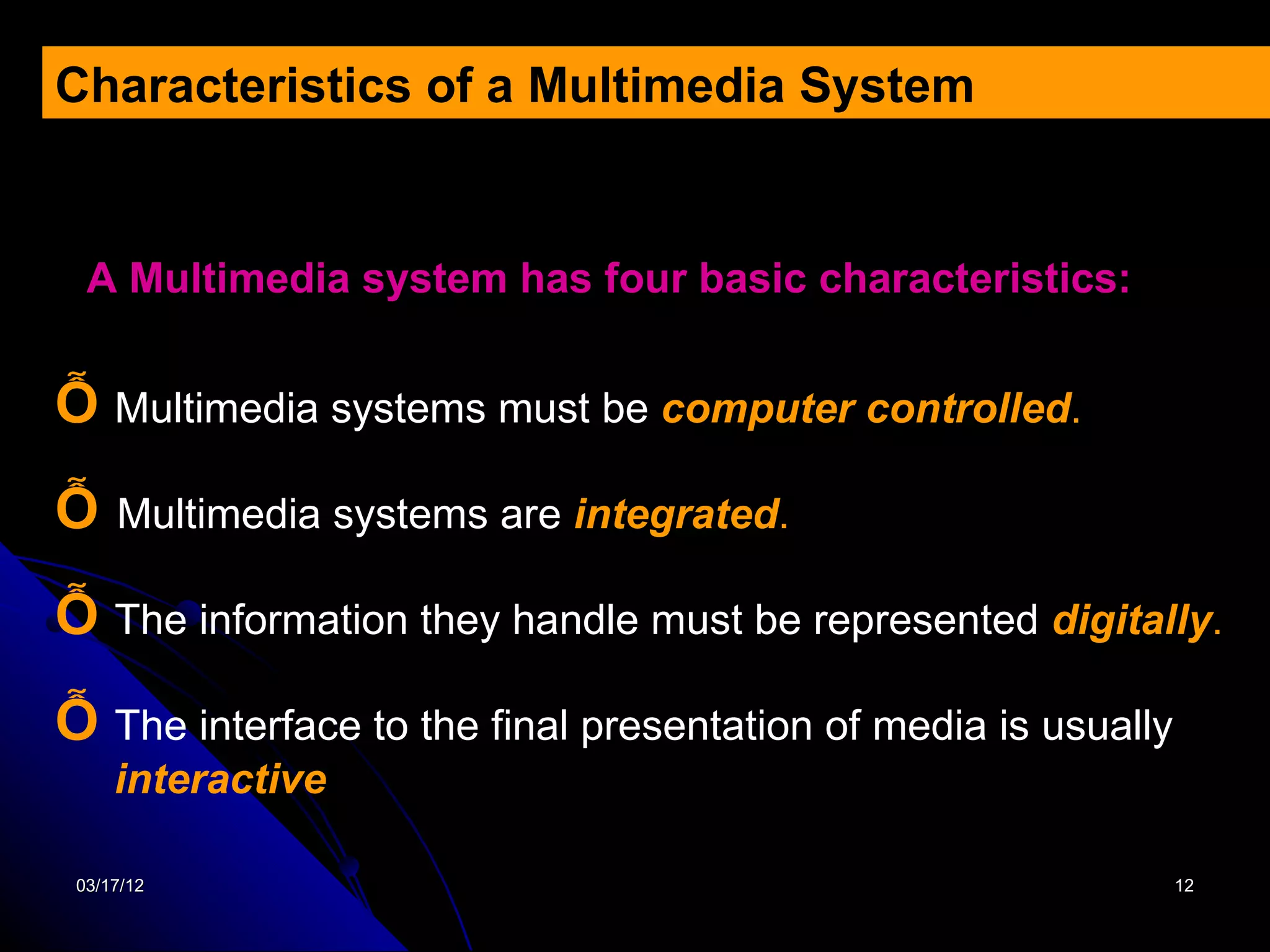 Characteristics of a Multimedia System


  A Multimedia system has four basic characteristics:


Ỗ Multimedia systems must be computer controlled.
Ỗ    Multimedia systems are integrated.

Ỗ The information they handle must be represented digitally.
Ỗ The interface to the final presentation of media is usually
     interactive

 03/17/12                                                       12
 