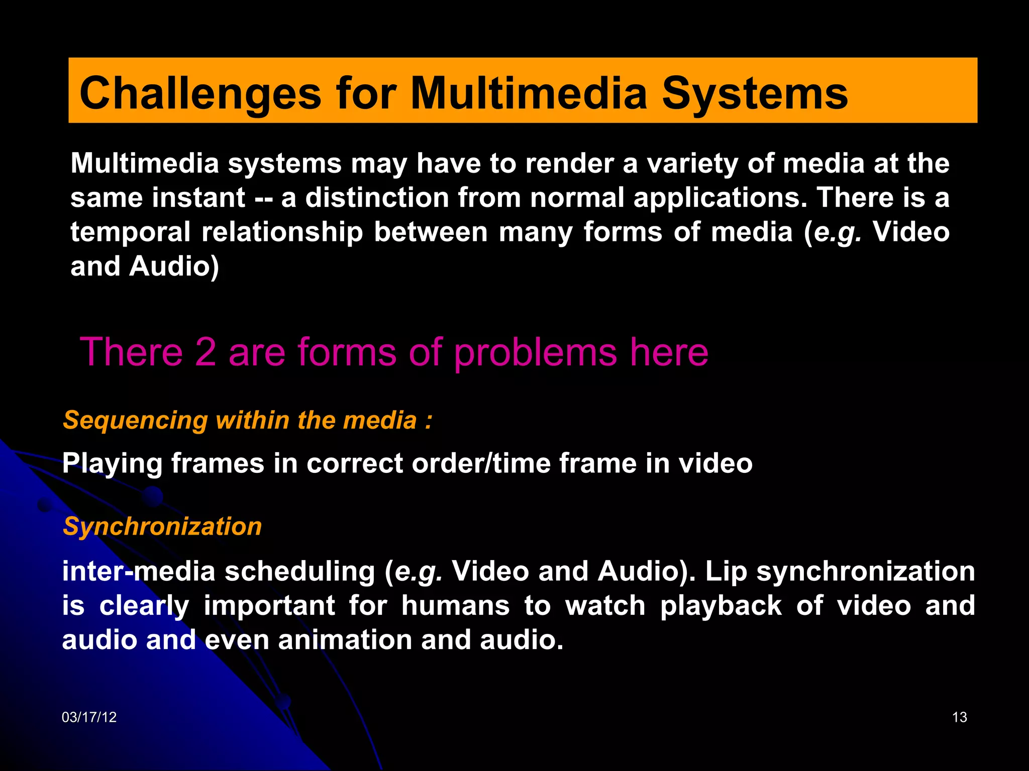 Challenges for Multimedia Systems
 Multimedia systems may have to render a variety of media at the
 same instant -- a distinction from normal applications. There is a
 temporal relationship between many forms of media (e.g. Video
 and Audio)


  There 2 are forms of problems here
Sequencing within the media :
Playing frames in correct order/time frame in video

Synchronization
inter-media scheduling (e.g. Video and Audio). Lip synchronization
is clearly important for humans to watch playback of video and
audio and even animation and audio.

03/17/12                                                              13
 