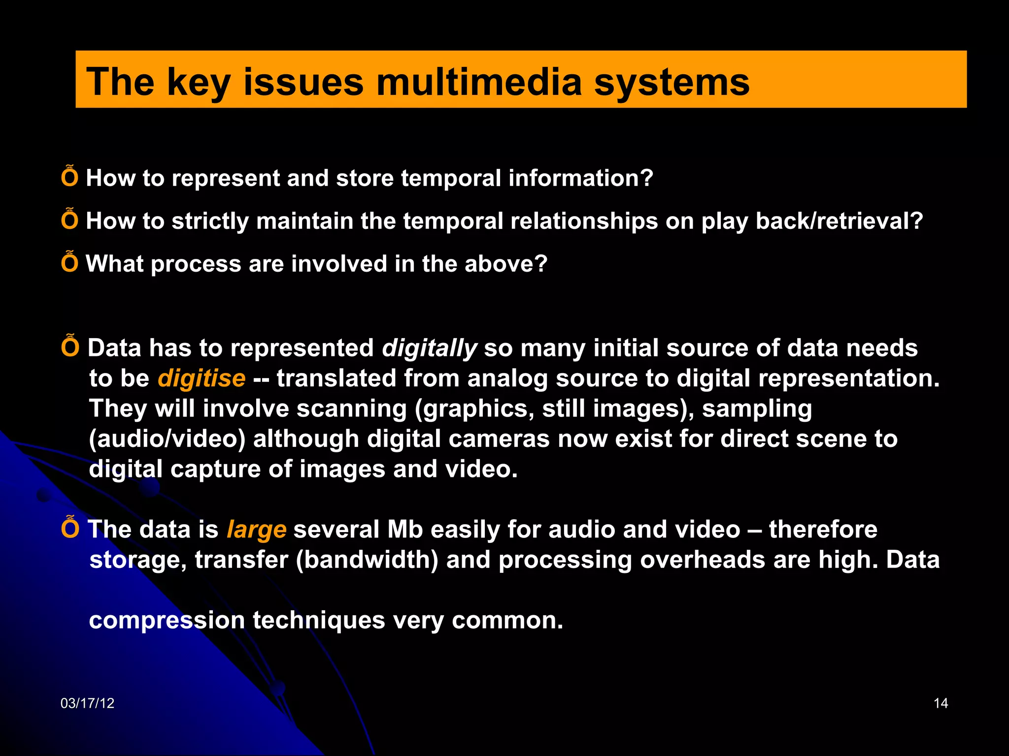 The key issues multimedia systems

Ỗ How to represent and store temporal information?
Ỗ How to strictly maintain the temporal relationships on play back/retrieval?
Ỗ What process are involved in the above?


Ỗ Data has to represented digitally so many initial source of data needs
  to be digitise -- translated from analog source to digital representation.
  They will involve scanning (graphics, still images), sampling
  (audio/video) although digital cameras now exist for direct scene to
  digital capture of images and video.

Ỗ The data is large several Mb easily for audio and video – therefore
  storage, transfer (bandwidth) and processing overheads are high. Data

    compression techniques very common.


03/17/12                                                                        14
 