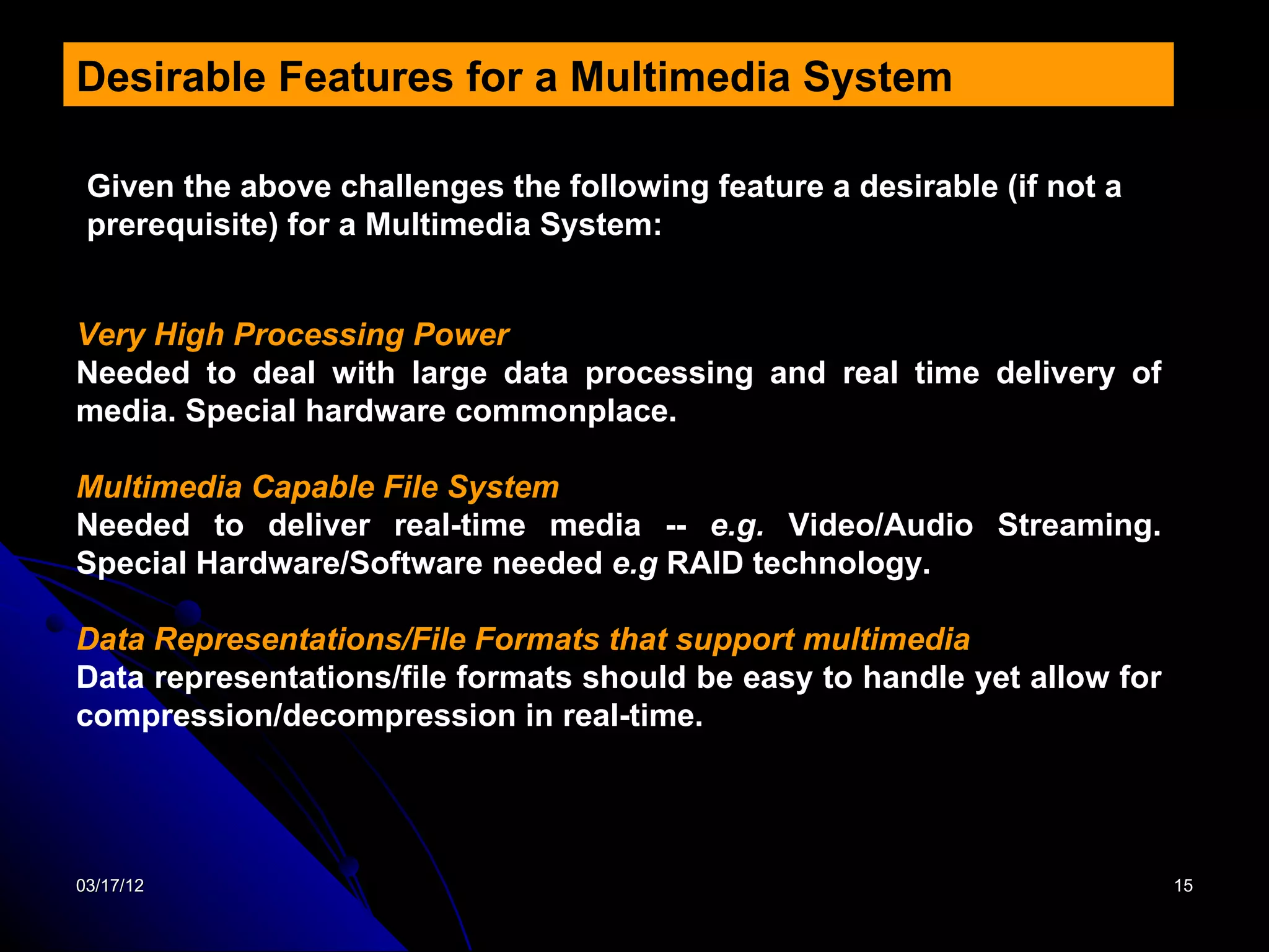 Desirable Features for a Multimedia System

 Given the above challenges the following feature a desirable (if not a
 prerequisite) for a Multimedia System:


Very High Processing Power
Needed to deal with large data processing and real time delivery of
media. Special hardware commonplace.

Multimedia Capable File System
Needed to deliver real-time media -- e.g. Video/Audio Streaming.
Special Hardware/Software needed e.g RAID technology.

Data Representations/File Formats that support multimedia
Data representations/file formats should be easy to handle yet allow for
compression/decompression in real-time.




03/17/12                                                                   15
 