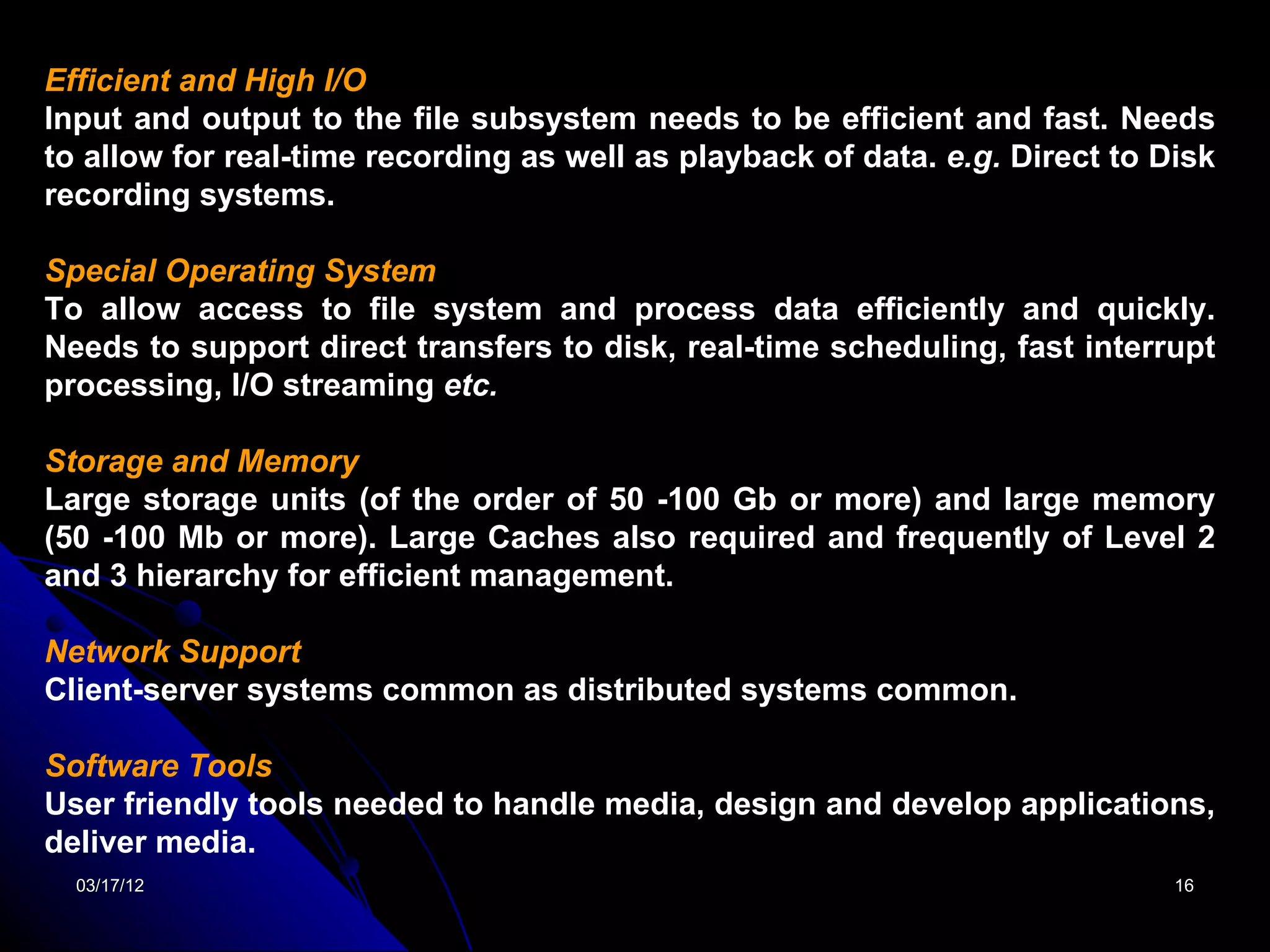 Efficient and High I/O
Input and output to the file subsystem needs to be efficient and fast. Needs
to allow for real-time recording as well as playback of data. e.g. Direct to Disk
recording systems.

Special Operating System
To allow access to file system and process data efficiently and quickly.
Needs to support direct transfers to disk, real-time scheduling, fast interrupt
processing, I/O streaming etc.

Storage and Memory
Large storage units (of the order of 50 -100 Gb or more) and large memory
(50 -100 Mb or more). Large Caches also required and frequently of Level 2
and 3 hierarchy for efficient management.

Network Support
Client-server systems common as distributed systems common.

Software Tools
User friendly tools needed to handle media, design and develop applications,
deliver media.
  03/17/12                                                                    16
 