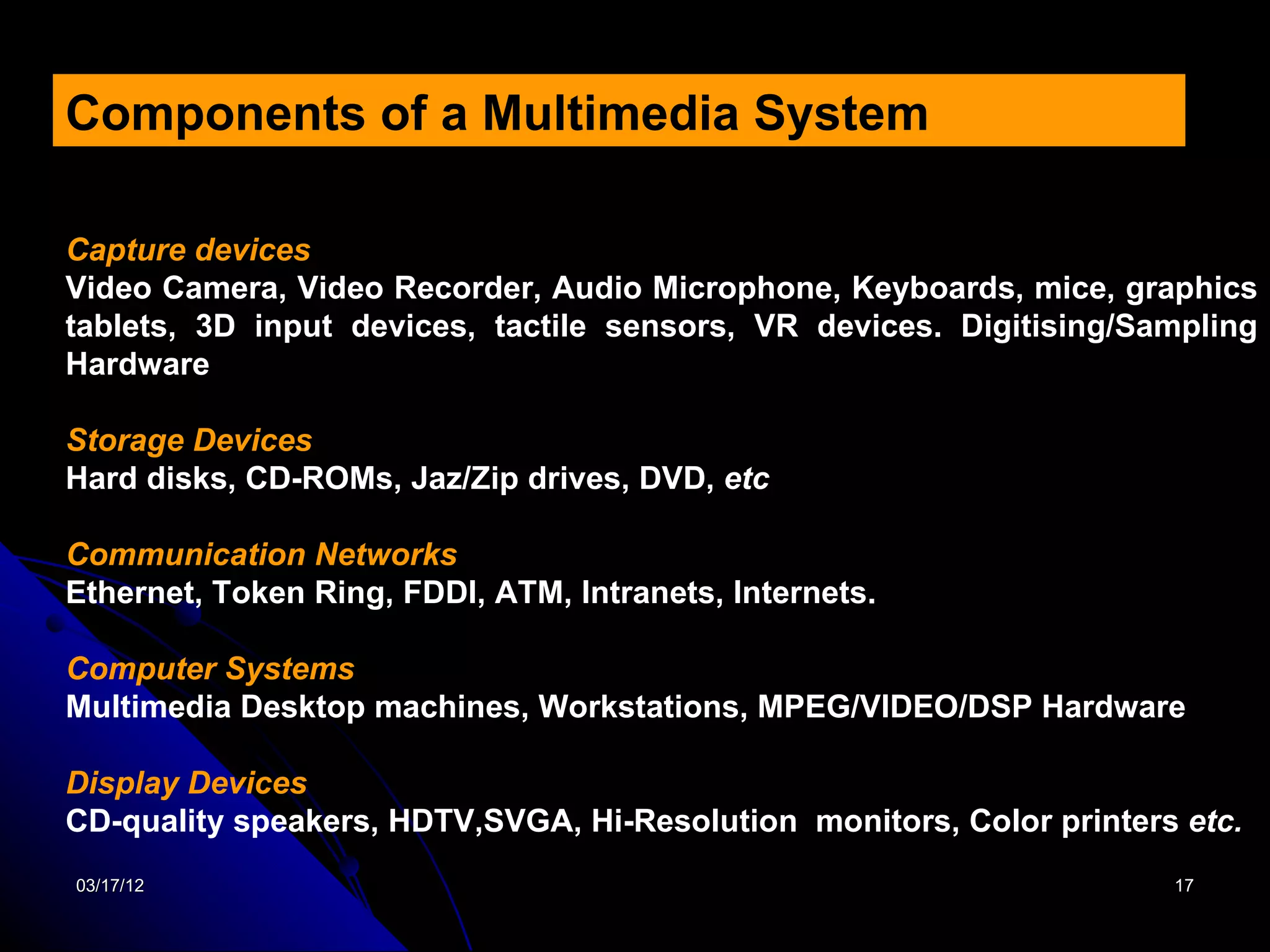 Components of a Multimedia System

Capture devices
Video Camera, Video Recorder, Audio Microphone, Keyboards, mice, graphics
tablets, 3D input devices, tactile sensors, VR devices. Digitising/Sampling
Hardware

Storage Devices
Hard disks, CD-ROMs, Jaz/Zip drives, DVD, etc

Communication Networks
Ethernet, Token Ring, FDDI, ATM, Intranets, Internets.

Computer Systems
Multimedia Desktop machines, Workstations, MPEG/VIDEO/DSP Hardware

Display Devices
CD-quality speakers, HDTV,SVGA, Hi-Resolution monitors, Color printers etc.
03/17/12                                                              17
 