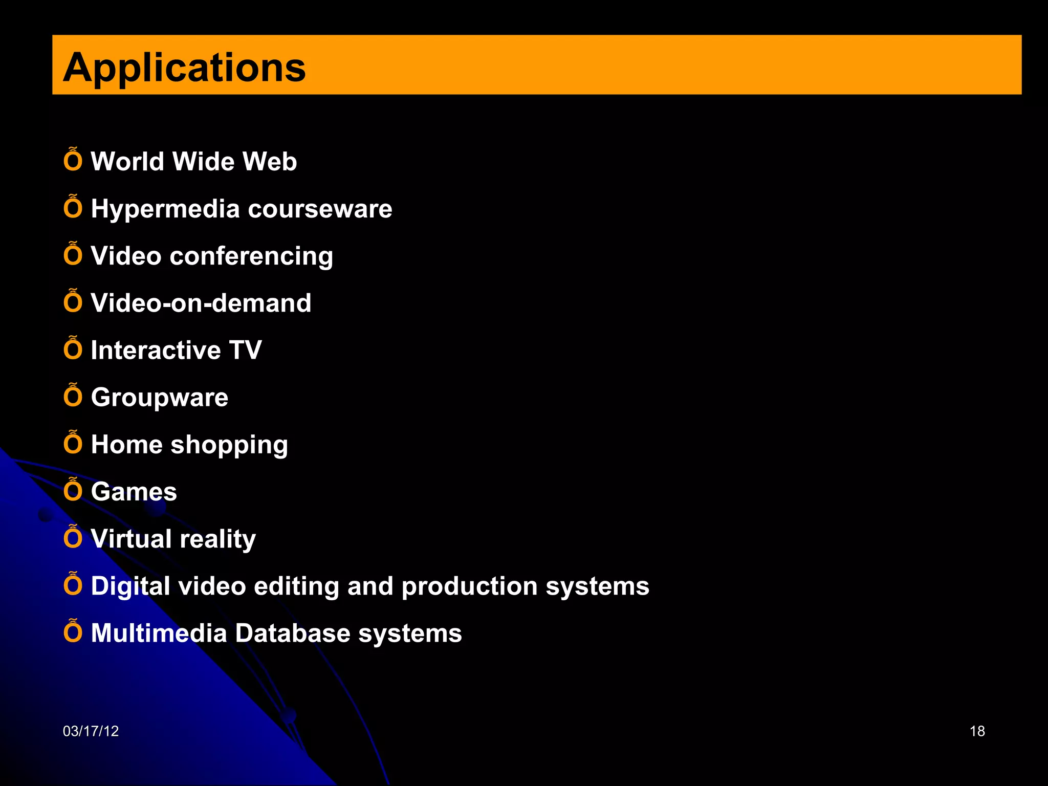 Applications

Ỗ World Wide Web
Ỗ Hypermedia courseware
Ỗ Video conferencing
Ỗ Video-on-demand
Ỗ Interactive TV
Ỗ Groupware
Ỗ Home shopping
Ỗ Games
Ỗ Virtual reality
Ỗ Digital video editing and production systems
Ỗ Multimedia Database systems


03/17/12                                         18
 