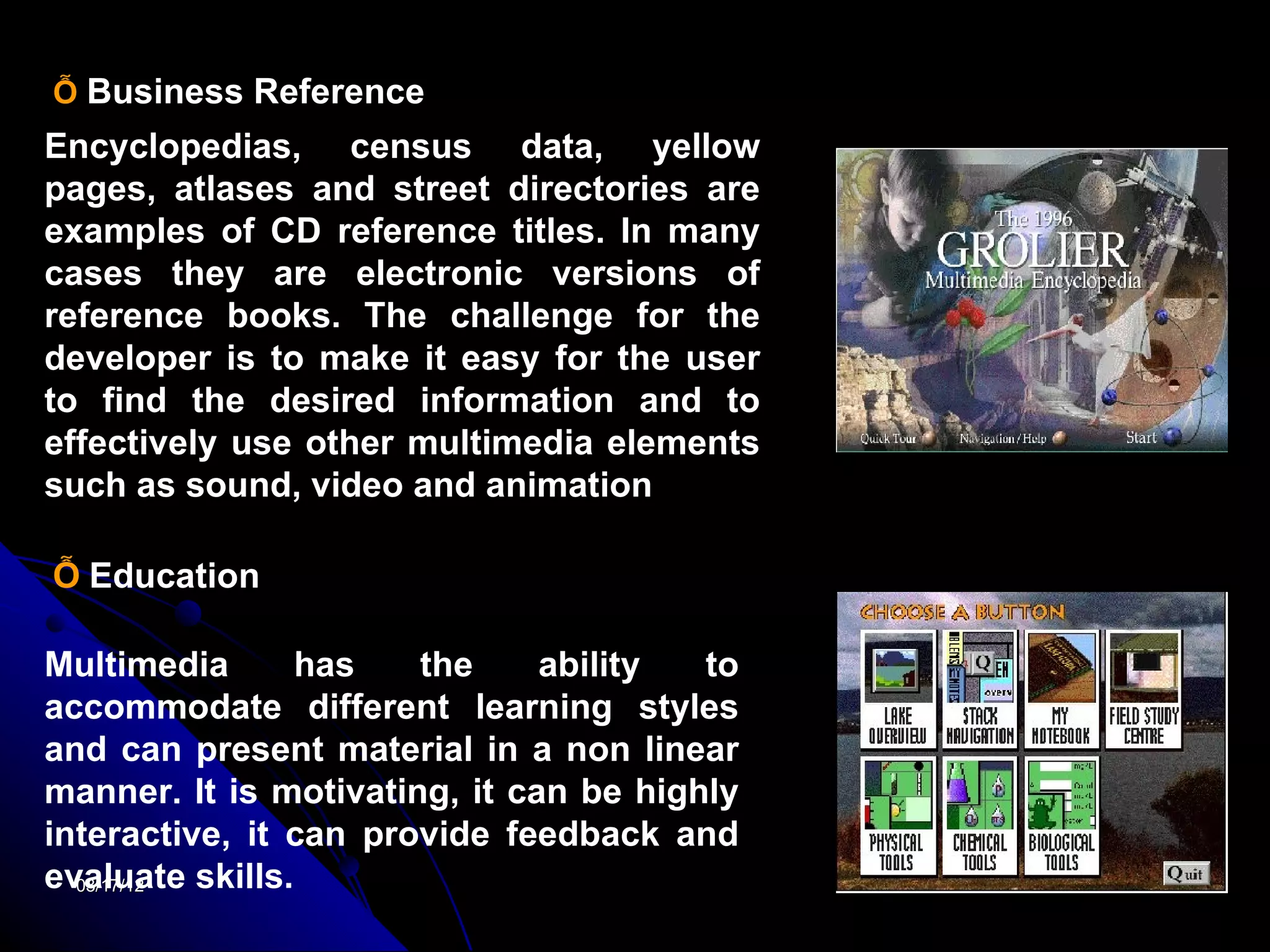 Ỗ Business Reference
Encyclopedias, census data, yellow
pages, atlases and street directories are
examples of CD reference titles. In many
cases they are electronic versions of
reference books. The challenge for the
developer is to make it easy for the user
to find the desired information and to
effectively use other multimedia elements
such as sound, video and animation

Ỗ Education

Multimedia       has   the     ability  to
accommodate different learning styles
and can present material in a non linear
manner. It is motivating, it can be highly
interactive, it can provide feedback and
evaluate skills.
  03/17/12                                   19
 
