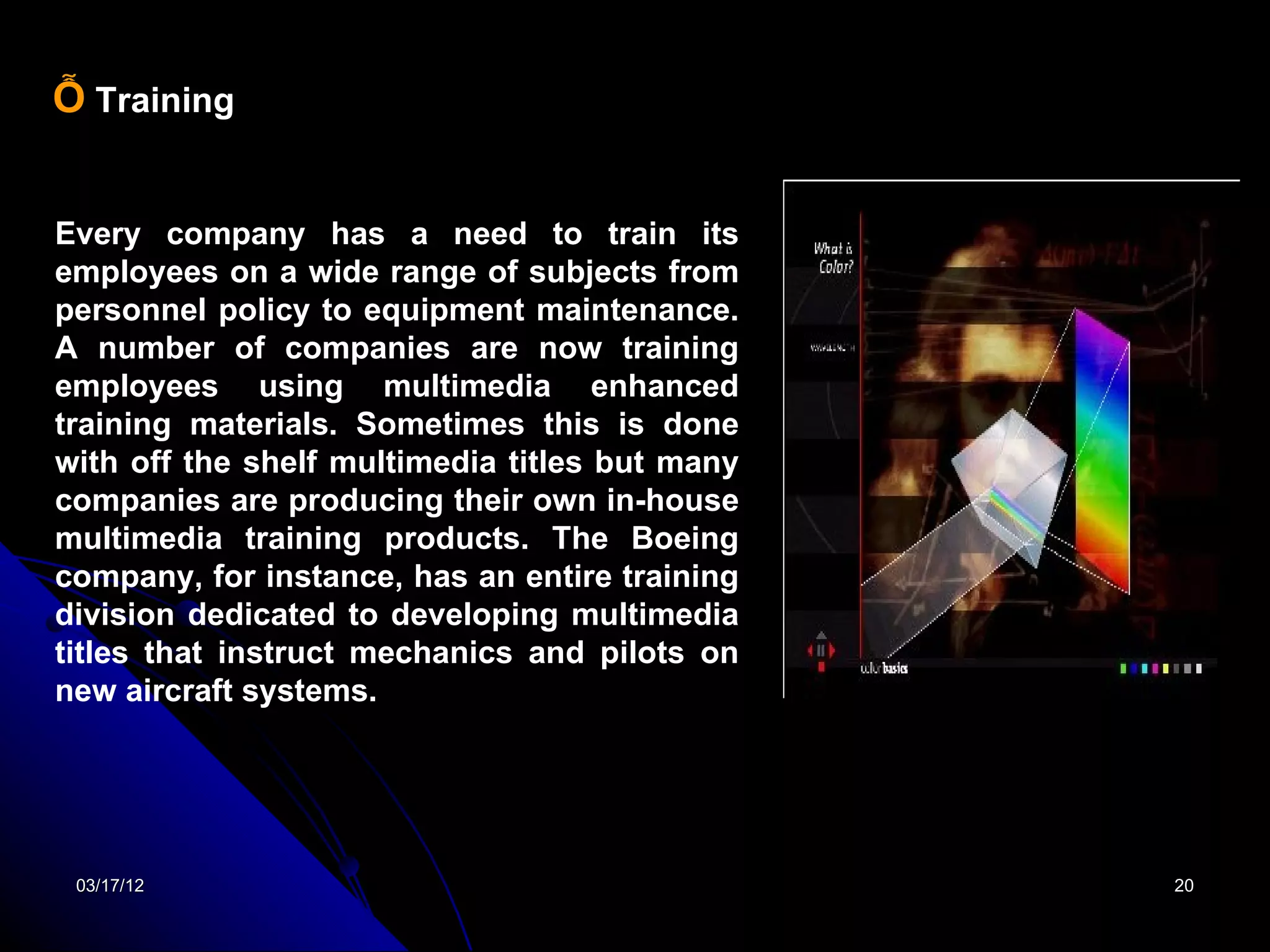 Ỗ Training


Every company has a need to train its
employees on a wide range of subjects from
personnel policy to equipment maintenance.
A number of companies are now training
employees using multimedia enhanced
training materials. Sometimes this is done
with off the shelf multimedia titles but many
companies are producing their own in-house
multimedia training products. The Boeing
company, for instance, has an entire training
division dedicated to developing multimedia
titles that instruct mechanics and pilots on
new aircraft systems.




 03/17/12                                       20
 