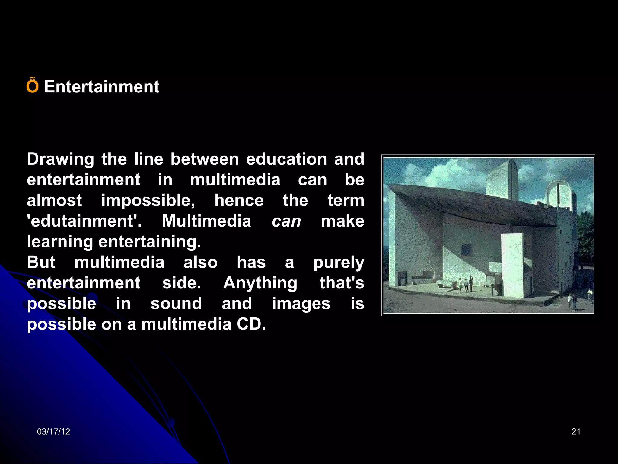 Ỗ Entertainment



Drawing the line between education and
entertainment in multimedia can be
almost impossible, hence the term
'edutainment'. Multimedia can make
learning entertaining.
But multimedia also has a purely
entertainment side. Anything that's
possible in sound and images is
possible on a multimedia CD.




 03/17/12                                21
 