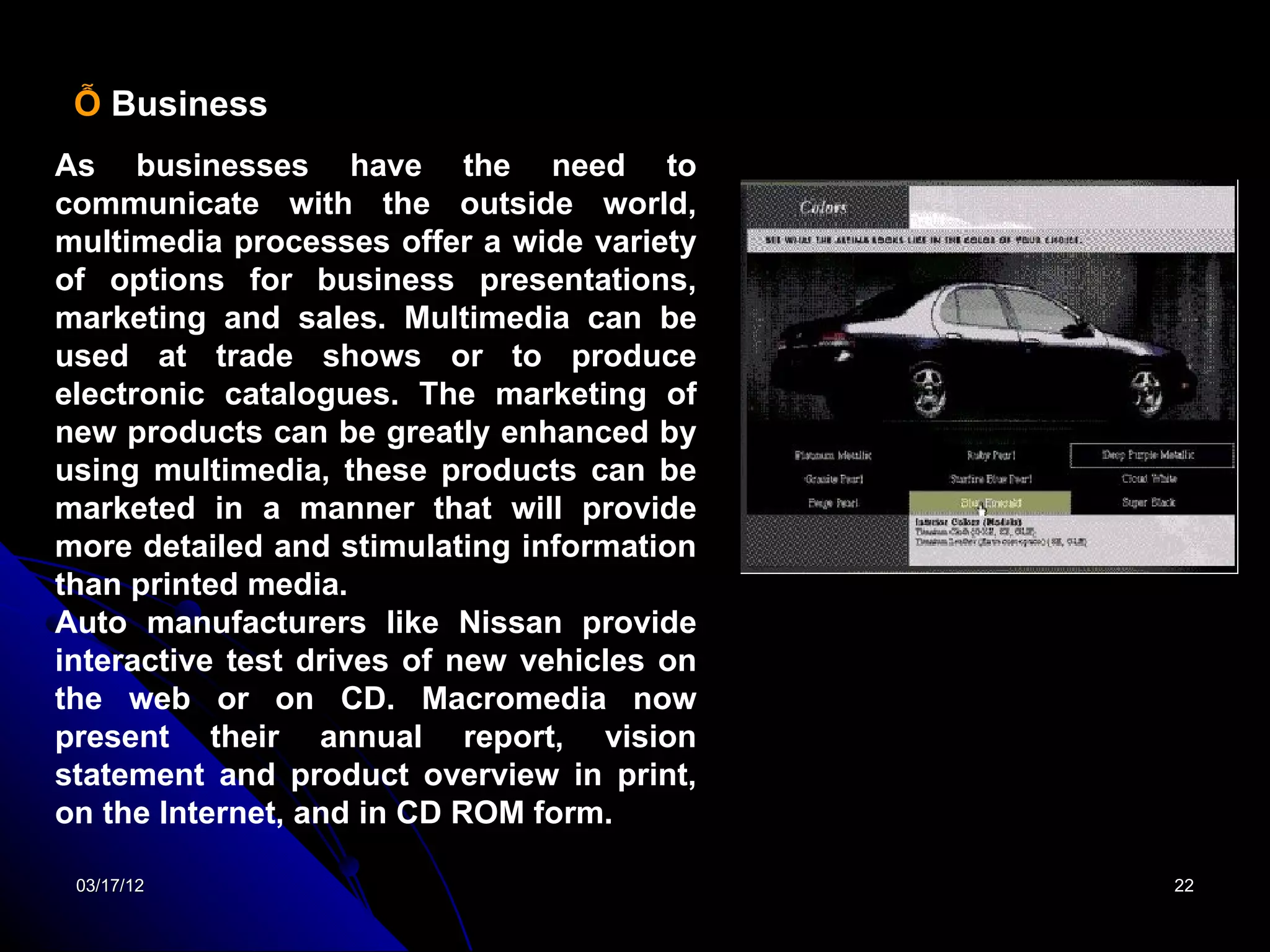 Ỗ Business
As businesses have the need to
communicate with the outside world,
multimedia processes offer a wide variety
of options for business presentations,
marketing and sales. Multimedia can be
used at trade shows or to produce
electronic catalogues. The marketing of
new products can be greatly enhanced by
using multimedia, these products can be
marketed in a manner that will provide
more detailed and stimulating information
than printed media.
Auto manufacturers like Nissan provide
interactive test drives of new vehicles on
the web or on CD. Macromedia now
present their annual report, vision
statement and product overview in print,
on the Internet, and in CD ROM form.

 03/17/12                                    22
 