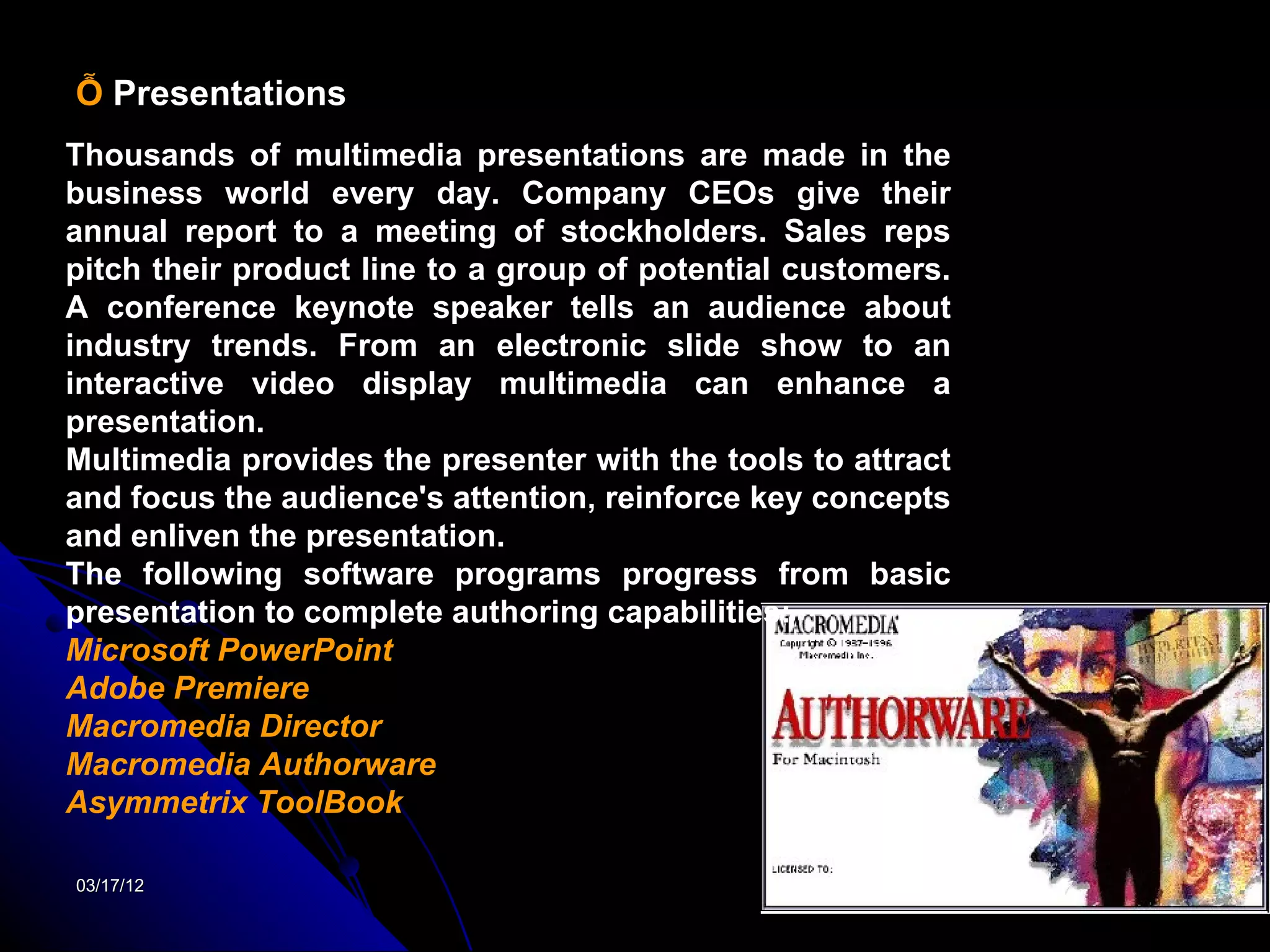 Ỗ Presentations
Thousands of multimedia presentations are made in the
business world every day. Company CEOs give their
annual report to a meeting of stockholders. Sales reps
pitch their product line to a group of potential customers.
A conference keynote speaker tells an audience about
industry trends. From an electronic slide show to an
interactive video display multimedia can enhance a
presentation.
Multimedia provides the presenter with the tools to attract
and focus the audience's attention, reinforce key concepts
and enliven the presentation.
The following software programs progress from basic
presentation to complete authoring capabilities:
Microsoft PowerPoint
Adobe Premiere
Macromedia Director
Macromedia Authorware
Asymmetrix ToolBook

03/17/12                                                      23
 