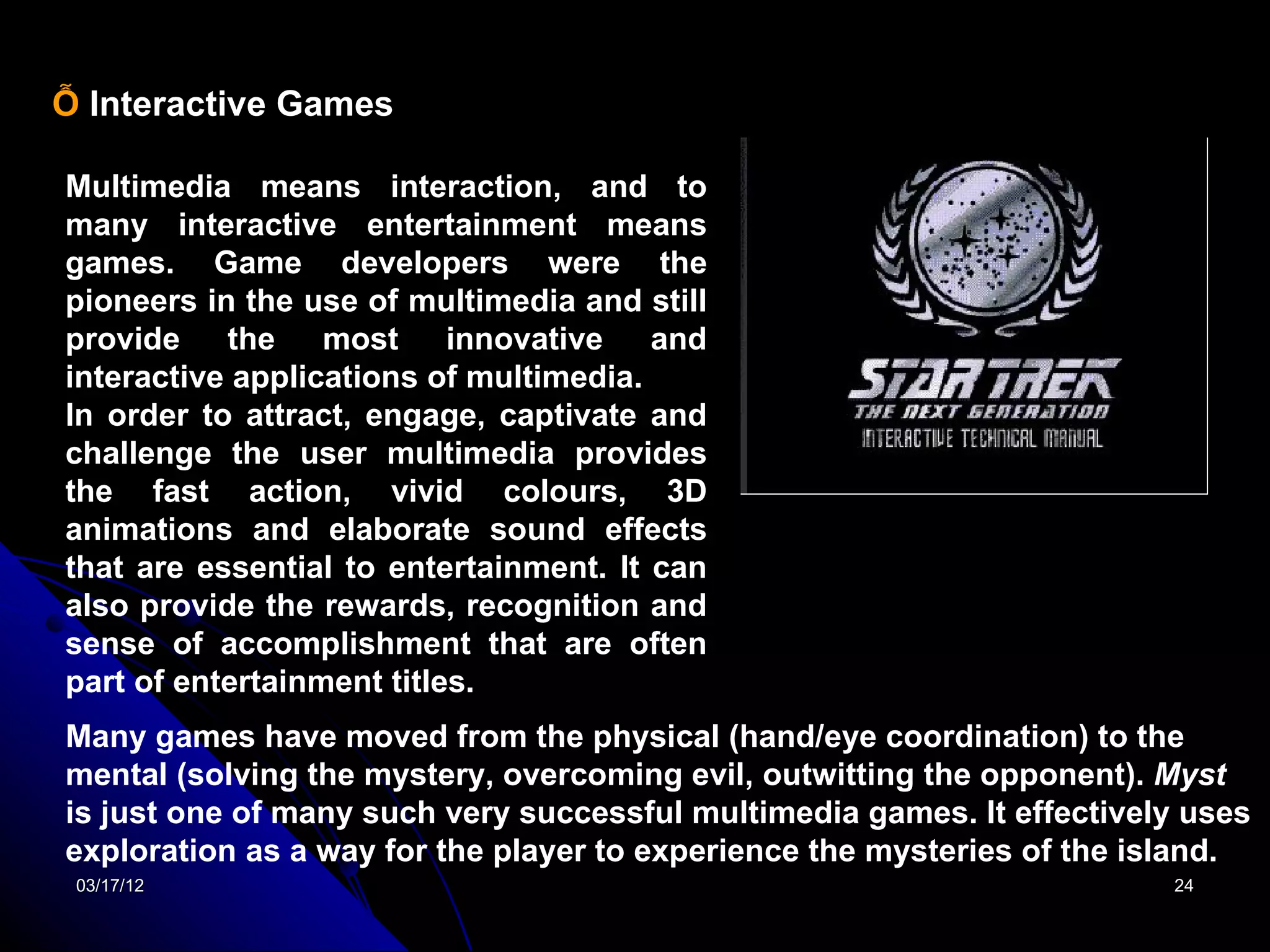Ỗ Interactive Games

Multimedia means interaction, and to
many interactive entertainment means
games. Game developers were the
pioneers in the use of multimedia and still
provide the most           innovative and
interactive applications of multimedia.
In order to attract, engage, captivate and
challenge the user multimedia provides
the fast action, vivid colours, 3D
animations and elaborate sound effects
that are essential to entertainment. It can
also provide the rewards, recognition and
sense of accomplishment that are often
part of entertainment titles.
Many games have moved from the physical (hand/eye coordination) to the
mental (solving the mystery, overcoming evil, outwitting the opponent). Myst
is just one of many such very successful multimedia games. It effectively uses
exploration as a way for the player to experience the mysteries of the island.
 03/17/12                                                               24
 