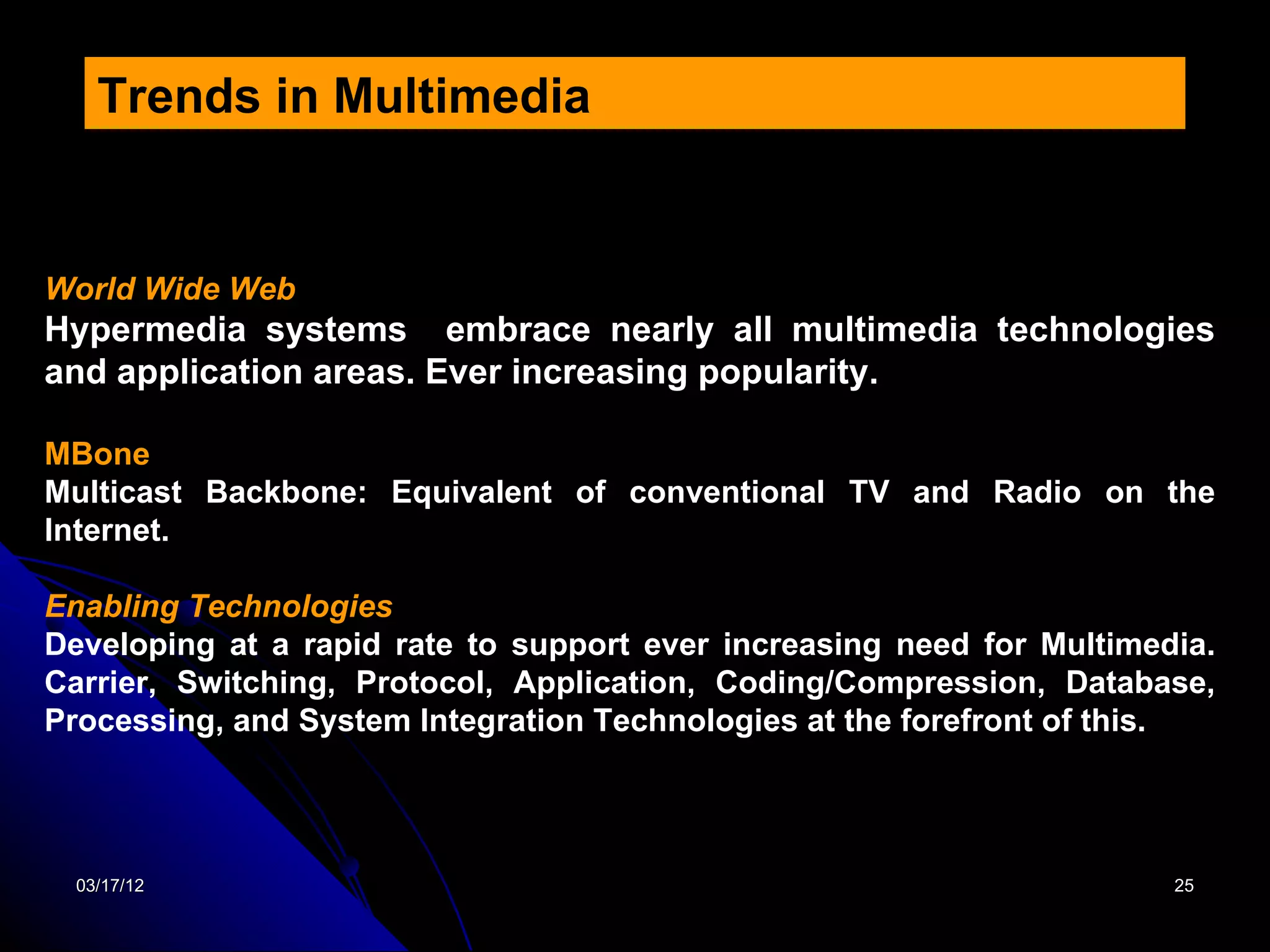Trends in Multimedia


World Wide Web
Hypermedia systems embrace nearly all multimedia technologies
and application areas. Ever increasing popularity.

MBone
Multicast Backbone: Equivalent of conventional TV and Radio on the
Internet.

Enabling Technologies
Developing at a rapid rate to support ever increasing need for Multimedia.
Carrier, Switching, Protocol, Application, Coding/Compression, Database,
Processing, and System Integration Technologies at the forefront of this.




  03/17/12                                                             25
 