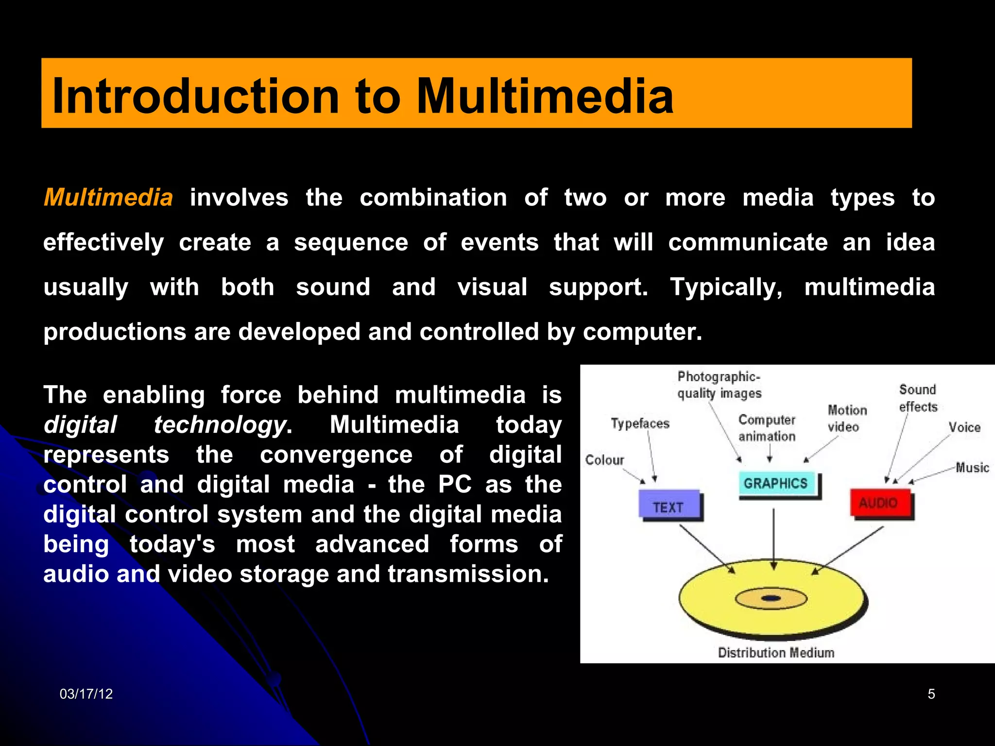 Introduction to Multimedia
Multimedia involves the combination of two or more media types to
effectively create a sequence of events that will communicate an idea
usually with both sound and visual support. Typically, multimedia
productions are developed and controlled by computer.

The enabling force behind multimedia is
digital technology. Multimedia today
represents the convergence of digital
control and digital media - the PC as the
digital control system and the digital media
being today's most advanced forms of
audio and video storage and transmission.



 03/17/12                                                           5
 