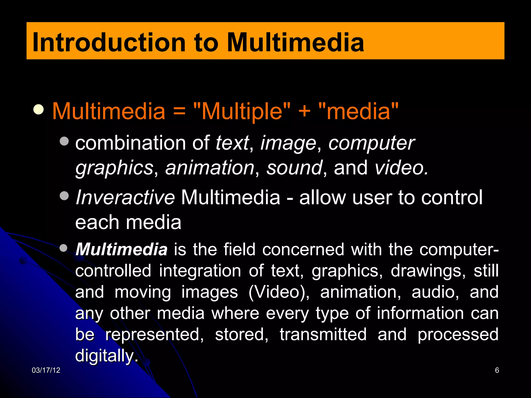 Introduction to Multimedia

    Multimedia = "Multiple" + "media"
        combination of text, image, computer
         graphics, animation, sound, and video.
        Inveractive Multimedia - allow user to control
         each media
          Multimedia is the field concerned with the computer-
           controlled integration of text, graphics, drawings, still
           and moving images (Video), animation, audio, and
           any other media where every type of information can
           be represented, stored, transmitted and processed
           digitally.
03/17/12                                                           6
 