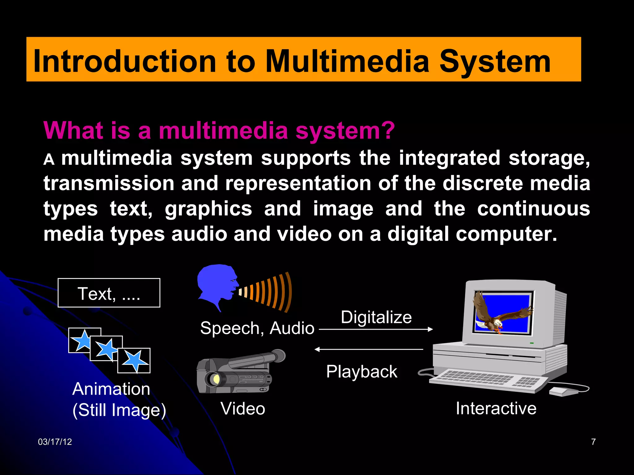 Introduction to Multimedia System

 What is a multimedia system?
 A multimedia system supports the integrated storage,
 transmission and representation of the discrete media
 types text, graphics and image and the continuous
 media types audio and video on a digital computer.

           Text, ....
                                         Digitalize
                        Speech, Audio

                                        Playback
       Animation
       (Still Image)      Video                       Interactive
03/17/12                                                            7
 
