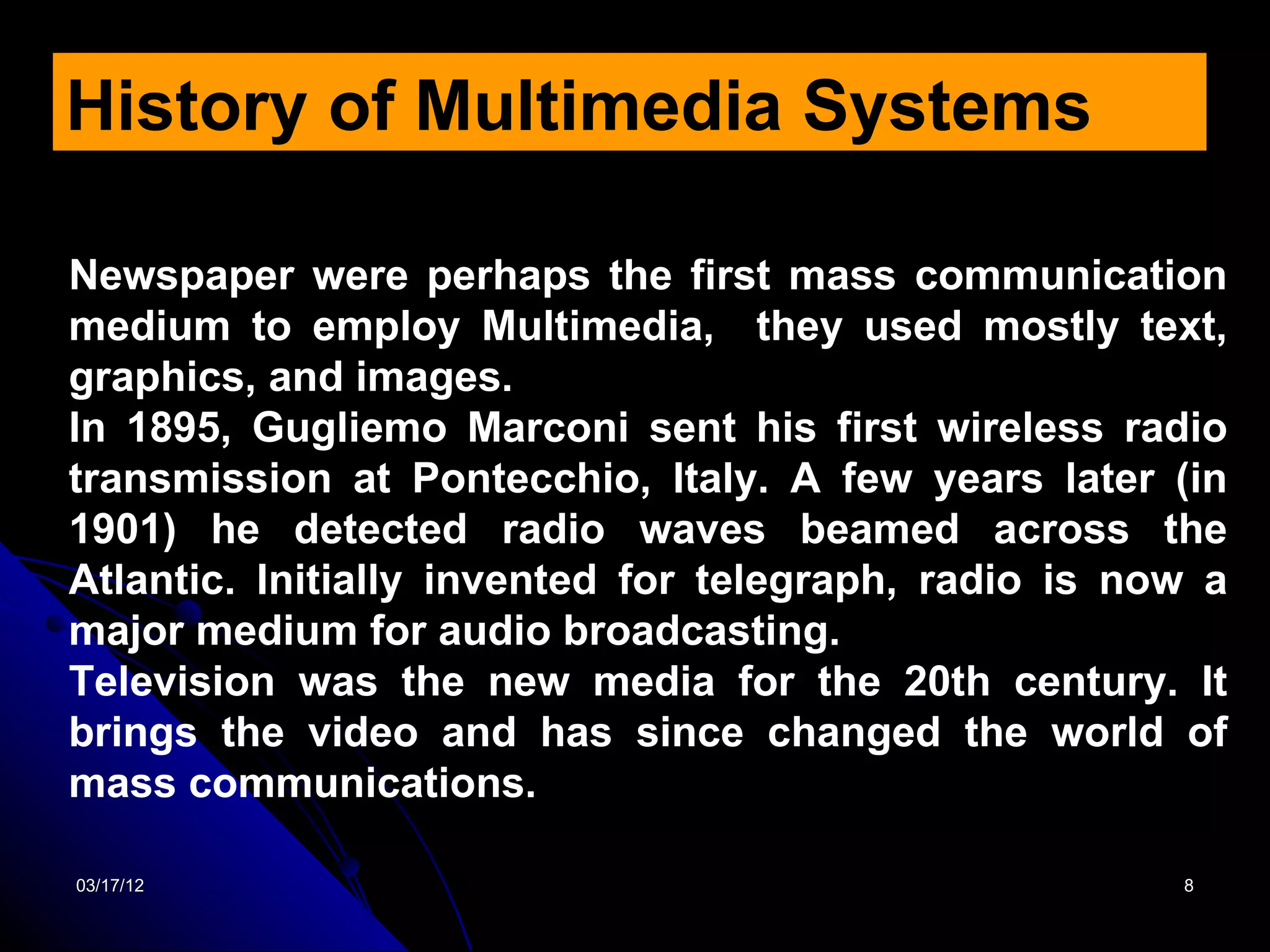 History of Multimedia Systems

Newspaper were perhaps the first mass communication
medium to employ Multimedia, they used mostly text,
graphics, and images.
In 1895, Gugliemo Marconi sent his first wireless radio
transmission at Pontecchio, Italy. A few years later (in
1901) he detected radio waves beamed across the
Atlantic. Initially invented for telegraph, radio is now a
major medium for audio broadcasting.
Television was the new media for the 20th century. It
brings the video and has since changed the world of
mass communications.

03/17/12                                               8
 