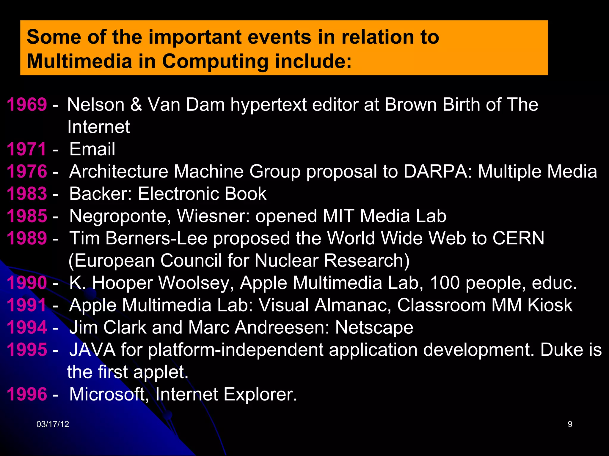 Some of the important events in relation to
  Multimedia in Computing include:

1969 - Nelson & Van Dam hypertext editor at Brown Birth of The
       Internet
1971 - Email
1976 - Architecture Machine Group proposal to DARPA: Multiple Media
1983 - Backer: Electronic Book
1985 - Negroponte, Wiesner: opened MIT Media Lab
1989 - Tim Berners-Lee proposed the World Wide Web to CERN
       (European Council for Nuclear Research)
1990 - K. Hooper Woolsey, Apple Multimedia Lab, 100 people, educ.
1991 - Apple Multimedia Lab: Visual Almanac, Classroom MM Kiosk
1994 - Jim Clark and Marc Andreesen: Netscape
1995 - JAVA for platform-independent application development. Duke is
       the first applet.
1996 - Microsoft, Internet Explorer.
   03/17/12                                                      9
 