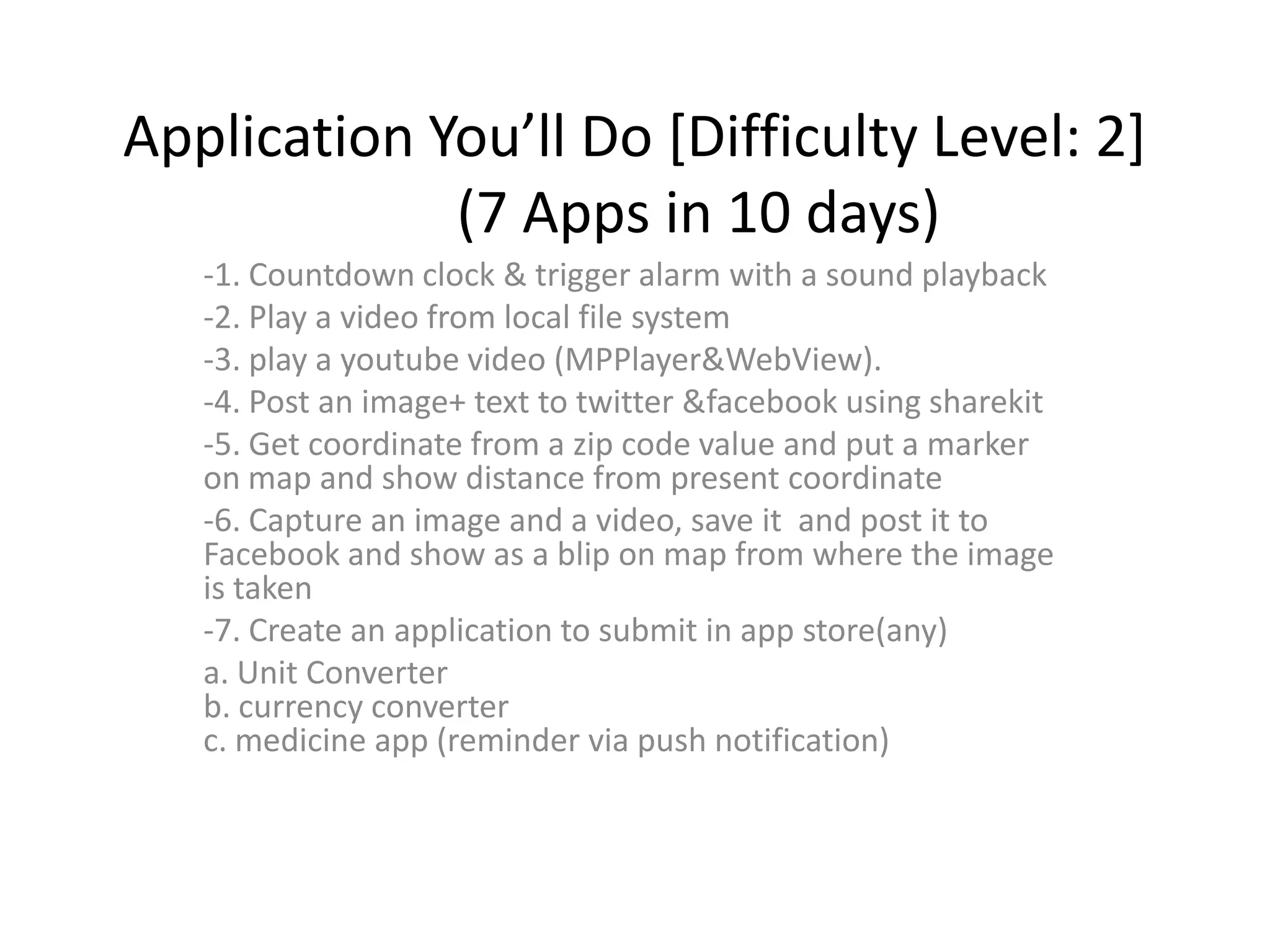 Application You’ll Do [Difficulty Level: 2]
             (7 Apps in 10 days)
   -1. Countdown clock & trigger alarm with a sound playback
   -2. Play a video from local file system
   -3. play a youtube video (MPPlayer&WebView).
   -4. Post an image+ text to twitter &facebook using sharekit
   -5. Get coordinate from a zip code value and put a marker
   on map and show distance from present coordinate
   -6. Capture an image and a video, save it and post it to
   Facebook and show as a blip on map from where the image
   is taken
   -7. Create an application to submit in app store(any)
   a. Unit Converter
   b. currency converter
   c. medicine app (reminder via push notification)
 