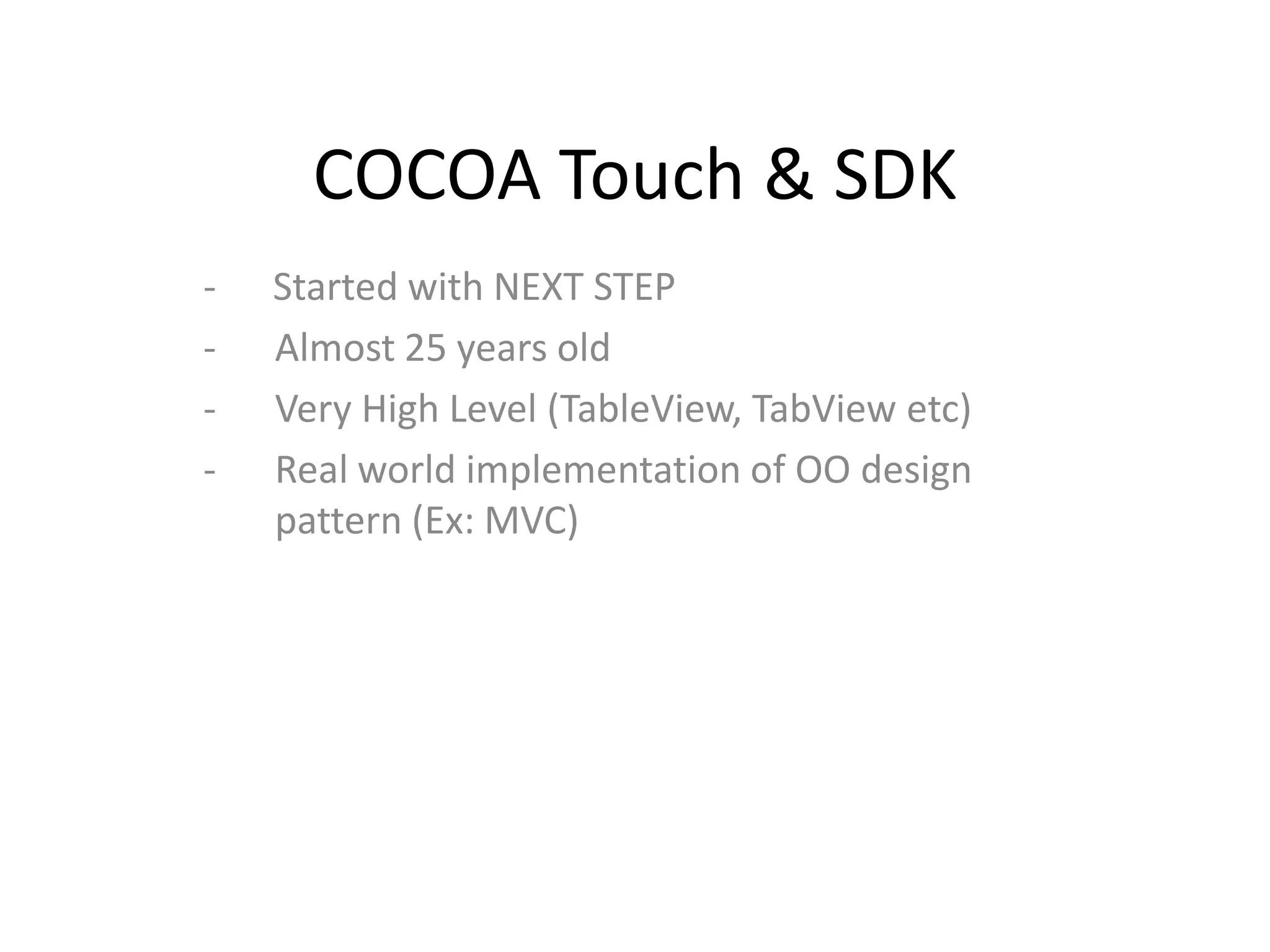 COCOA Touch & SDK
-   Started with NEXT STEP
-   Almost 25 years old
-   Very High Level (TableView, TabView etc)
-   Real world implementation of OO design
    pattern (Ex: MVC)
 