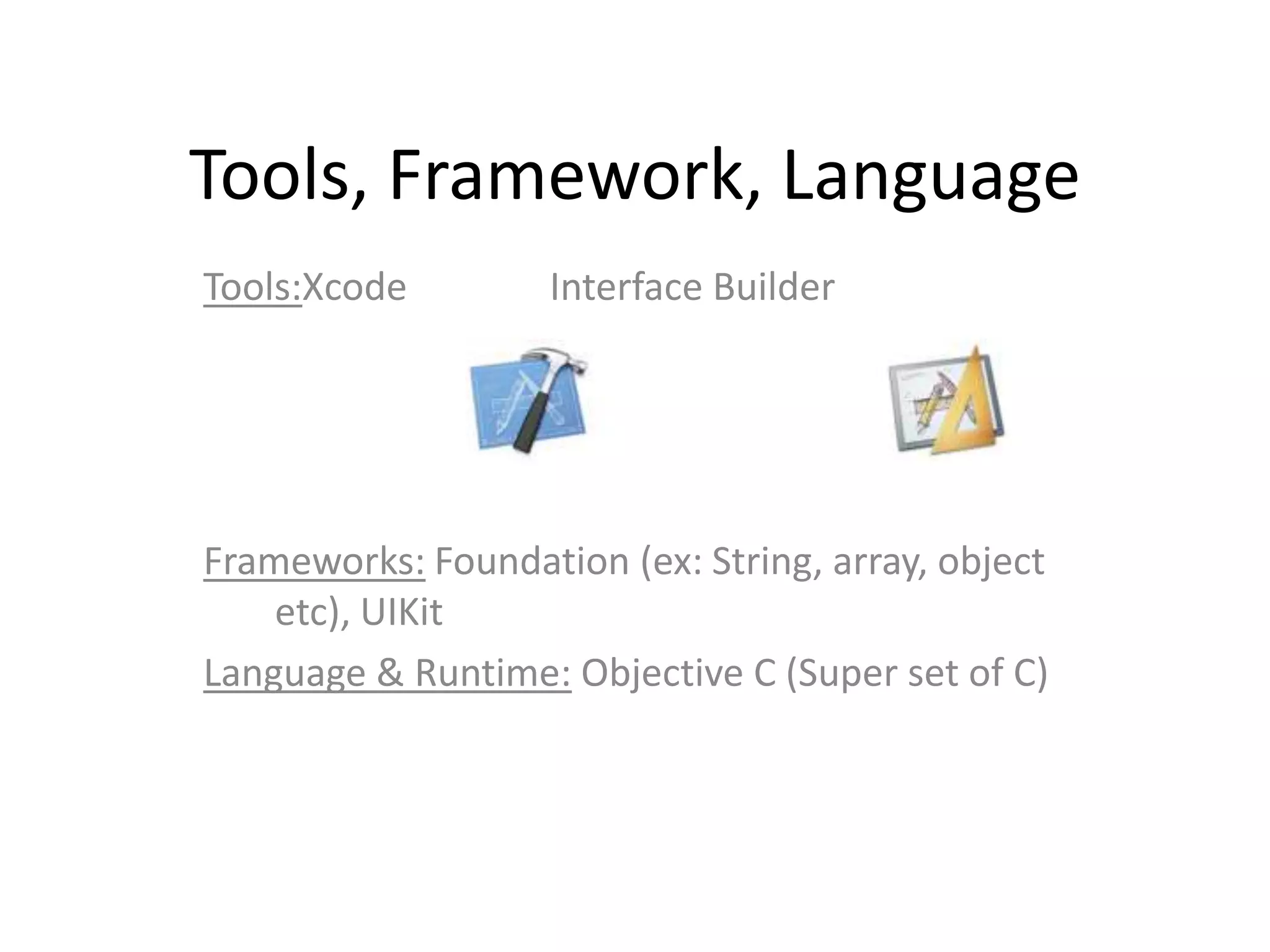 Tools, Framework, Language
Tools:Xcode         Interface Builder




Frameworks: Foundation (ex: String, array, object
    etc), UIKit
Language & Runtime: Objective C (Super set of C)
 