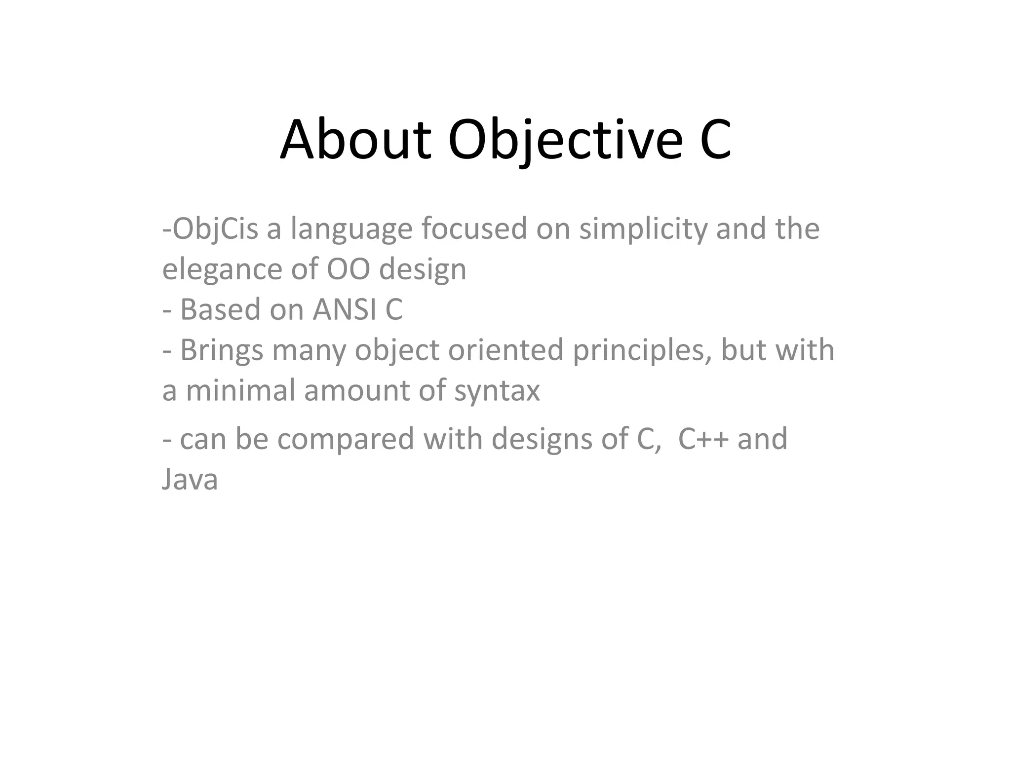 About Objective C
-ObjCis a language focused on simplicity and the
elegance of OO design
- Based on ANSI C
- Brings many object oriented principles, but with
a minimal amount of syntax
- can be compared with designs of C, C++ and
Java
 