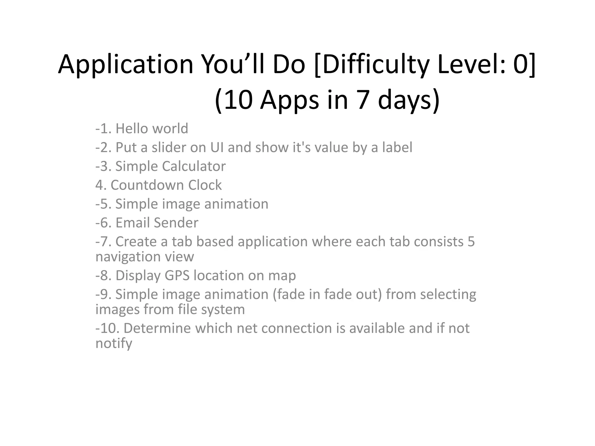 Application You’ll Do [Difficulty Level: 0]
             (10 Apps in 7 days)
   -1. Hello world
   -2. Put a slider on UI and show it's value by a label
   -3. Simple Calculator
   4. Countdown Clock
   -5. Simple image animation
   -6. Email Sender
   -7. Create a tab based application where each tab consists 5
   navigation view
   -8. Display GPS location on map
   -9. Simple image animation (fade in fade out) from selecting
   images from file system
   -10. Determine which net connection is available and if not
   notify
 
