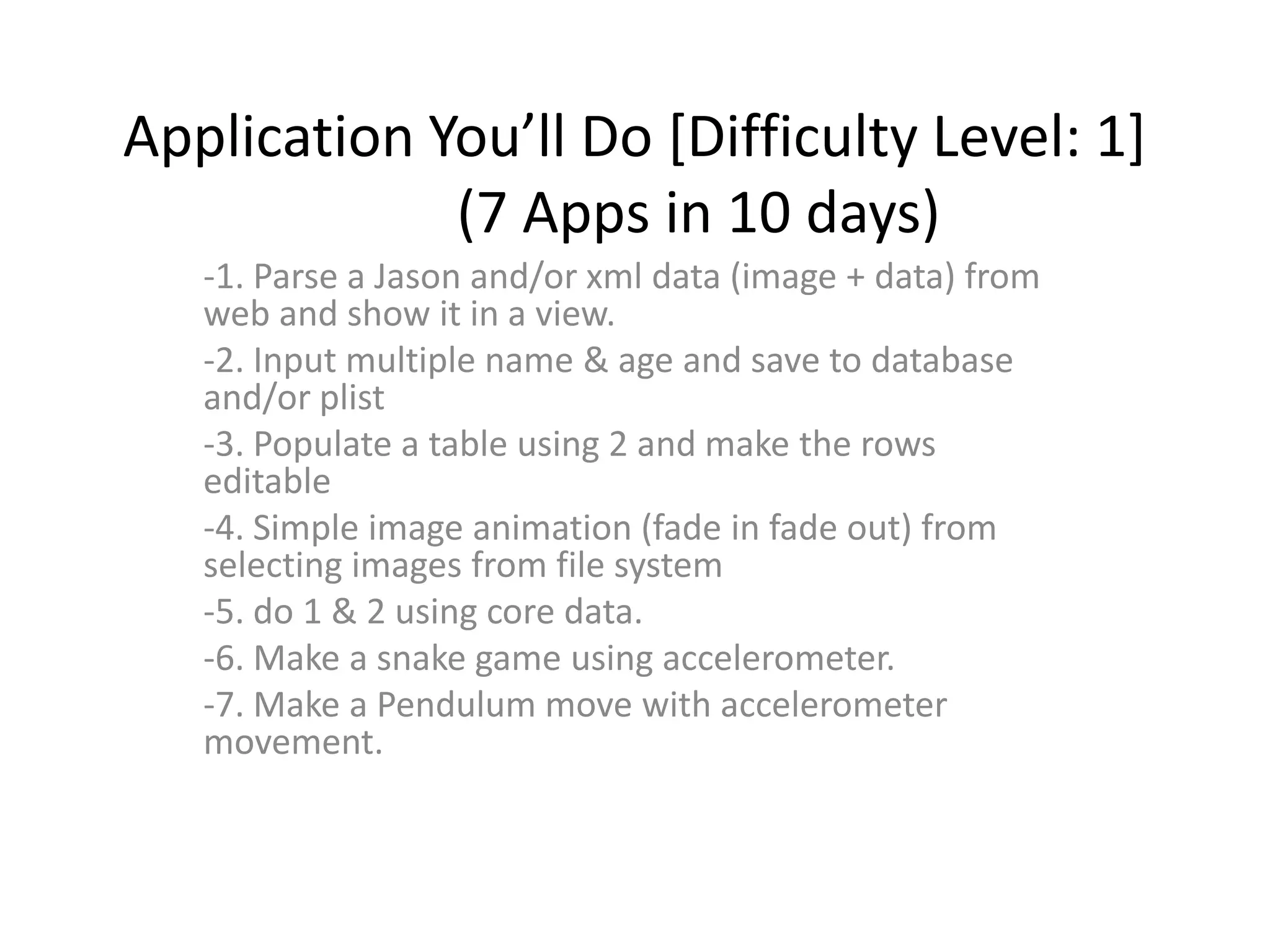 Application You’ll Do [Difficulty Level: 1]
             (7 Apps in 10 days)
   -1. Parse a Jason and/or xml data (image + data) from
   web and show it in a view.
   -2. Input multiple name & age and save to database
   and/or plist
   -3. Populate a table using 2 and make the rows
   editable
   -4. Simple image animation (fade in fade out) from
   selecting images from file system
   -5. do 1 & 2 using core data.
   -6. Make a snake game using accelerometer.
   -7. Make a Pendulum move with accelerometer
   movement.
 