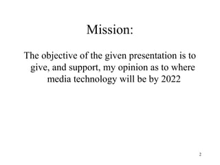 Mission:
The objective of the given presentation is to
 give, and support, my opinion as to where
     media technology will be by 2022




                                                2
 