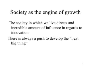 Society as the engine of growth
The society in which we live directs and
 incredible amount of influence in regards to
 innovation.
There is always a push to develop the “next
 big thing”



                                                3
 