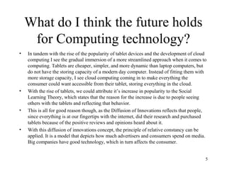 What do I think the future holds
     for Computing technology?
•   In tandem with the rise of the popularity of tablet devices and the development of cloud
    computing I see the gradual immersion of a more streamlined approach when it comes to
    computing. Tablets are cheaper, simpler, and more dynamic than laptop computers, but
    do not have the storing capacity of a modern day computer. Instead of fitting them with
    more storage capacity, I see cloud computing coming in to make everything the
    consumer could want accessible from their tablet, storing everything in the cloud.
•   With the rise of tablets, we could attribute it’s increase in popularity to the Social
    Learning Theory, which states that the reason for the increase is due to people seeing
    others with the tablets and reflecting that behavior.
•   This is all for good reason though, as the Diffusion of Innovations reflects that people,
    since everything is at our fingertips with the internet, did their research and purchased
    tablets because of the positive reviews and opinions heard about it.
•   With this diffusion of innovations concept, the principle of relative constancy can be
    applied. It is a model that depicts how much advertisers and consumers spend on media.
    Big companies have good technology, which in turn affects the consumer.


                                                                                            5
 