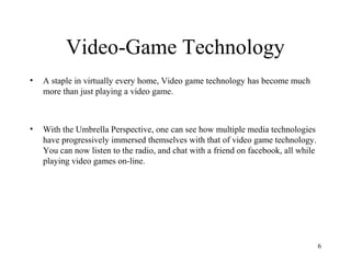 Video-Game Technology
•   A staple in virtually every home, Video game technology has become much
    more than just playing a video game.



•   With the Umbrella Perspective, one can see how multiple media technologies
    have progressively immersed themselves with that of video game technology.
    You can now listen to the radio, and chat with a friend on facebook, all while
    playing video games on-line.




                                                                                     6
 