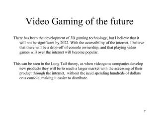 Video Gaming of the future
There has been the development of 3D gaming technology, but I believe that it
   will not be significant by 2022. With the accessibility of the internet, I believe
   that there will be a drop-off of console ownership, and that playing video
   games will over the internet will become popular.

This can be seen in the Long Tail theory, as when videogame companies develop
   new products they will be to reach a larger market with the accessing of their
   product through the internet, without the need spending hundreds of dollars
   on a console, making it easier to distribute.




                                                                                    7
 