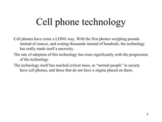 Cell phone technology
Cell phones have come a LONG way. With the first phones weighing pounds
   instead of ounces, and costing thousands instead of hundreds, the technology
   has really made itself a necessity.
The rate of adoption of this technology has risen significantly with the progression
   of the technology.
The technology itself has reached critical mass, as “normal people” in society
   have cell phones, and those that do not have a stigma placed on them.




                                                                                   8
 