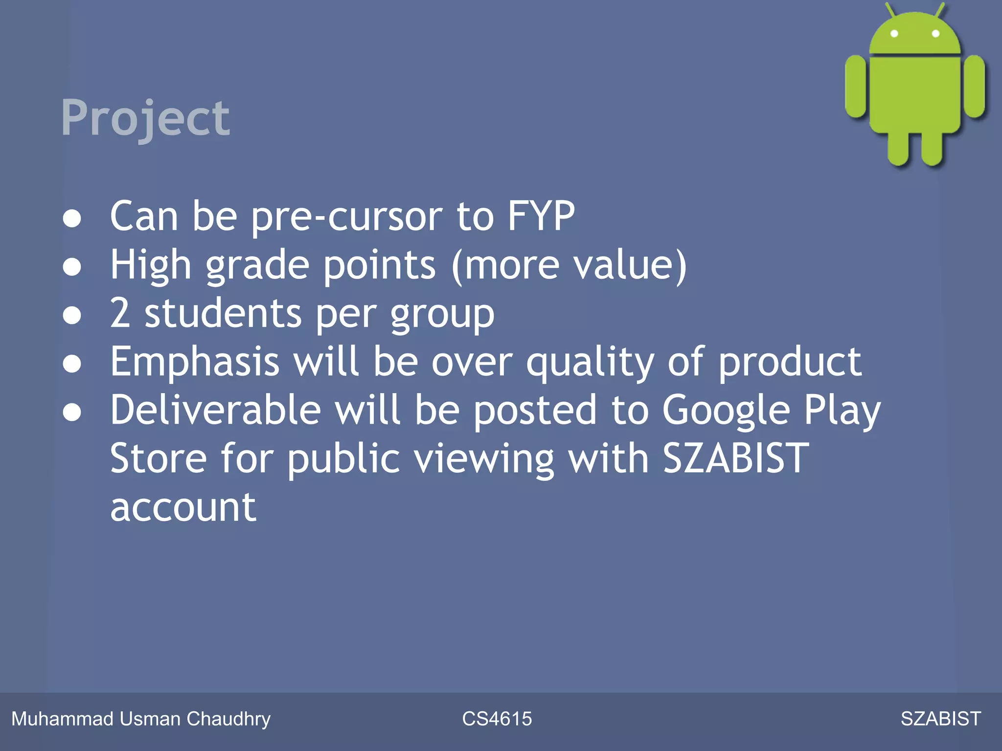 Project
    ●   Can be pre-cursor to FYP
    ●   High grade points (more value)
    ●   2 students per group
    ●   Emphasis will be over quality of product
    ●   Deliverable will be posted to Google Play
        Store for public viewing with SZABIST
        account



Muhammad Usman Chaudhry   CS4615                    SZABIST
 