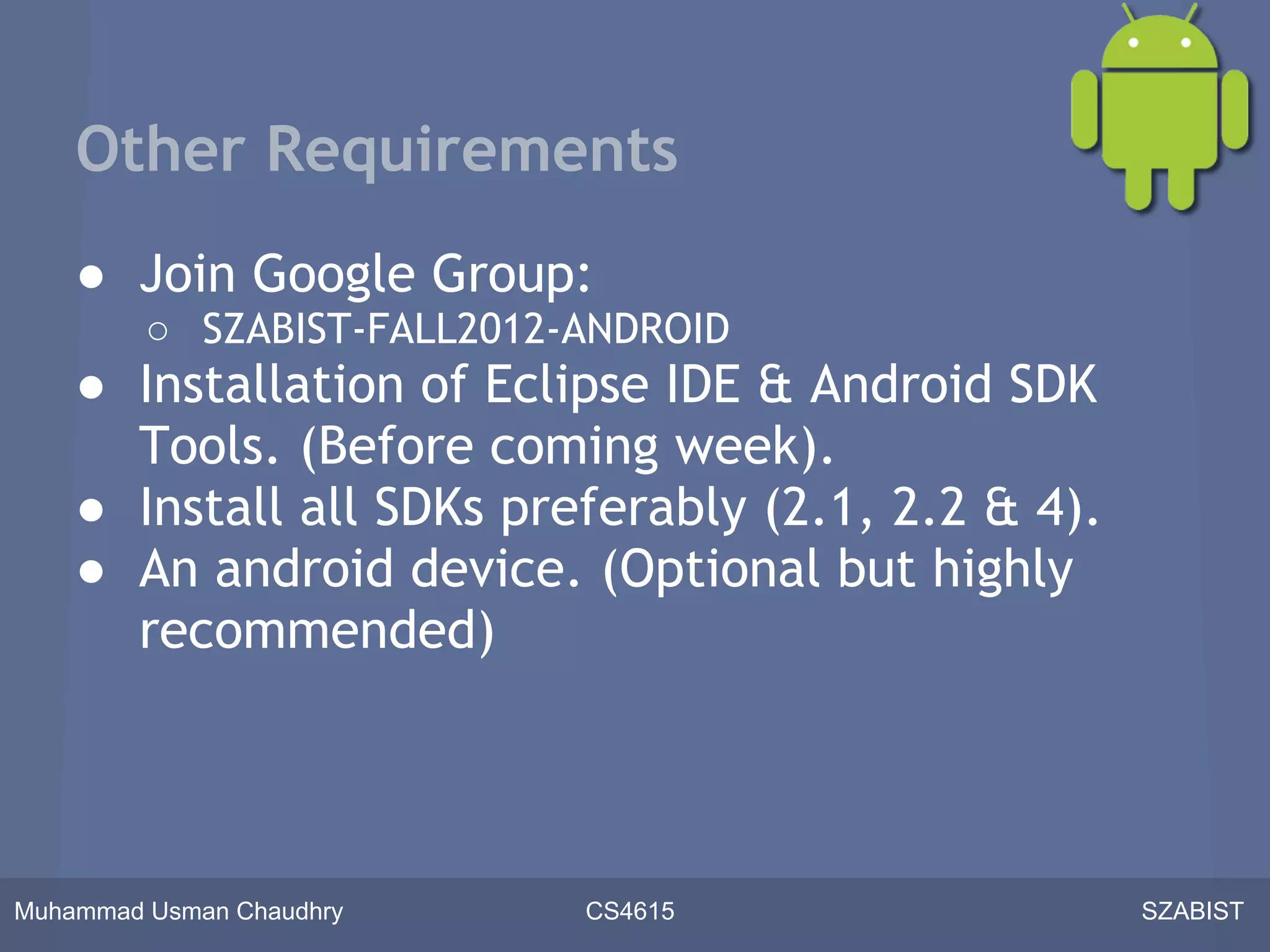 Other Requirements
    ● Join Google Group:
         ○ SZABIST-FALL2012-ANDROID
    ● Installation of Eclipse IDE & Android SDK
      Tools. (Before coming week).
    ● Install all SDKs preferably (2.1, 2.2 & 4).
    ● An android device. (Optional but highly
      recommended)




Muhammad Usman Chaudhry     CS4615                  SZABIST
 