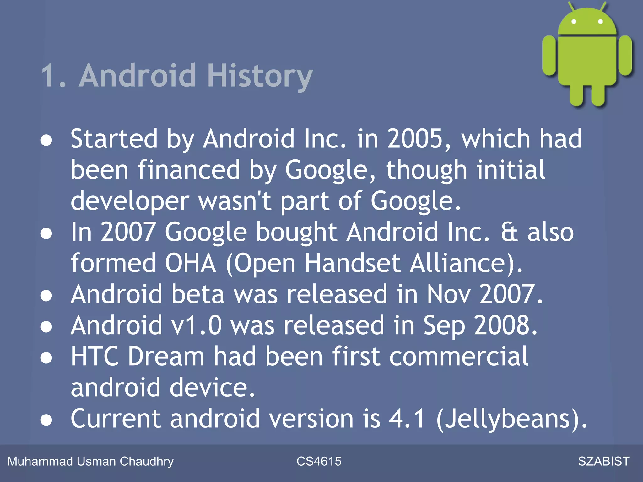 1. Android History
    ● Started by Android Inc. in 2005, which had
      been financed by Google, though initial
      developer wasn't part of Google.
    ● In 2007 Google bought Android Inc. & also
      formed OHA (Open Handset Alliance).
    ● Android beta was released in Nov 2007.
    ● Android v1.0 was released in Sep 2008.
    ● HTC Dream had been first commercial
      android device.
    ● Current android version is 4.1 (Jellybeans).
Muhammad Usman Chaudhry   CS4615                 SZABIST
 