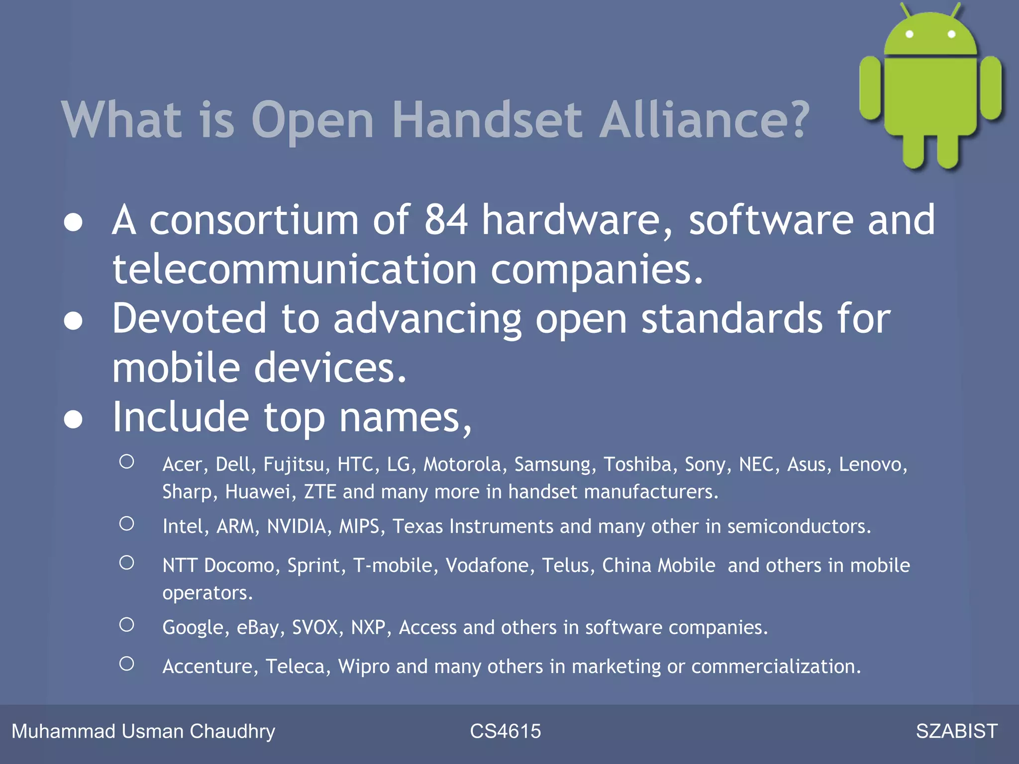 What is Open Handset Alliance?
    ● A consortium of 84 hardware, software and
      telecommunication companies.
    ● Devoted to advancing open standards for
      mobile devices.
    ● Include top names,
         ○   Acer, Dell, Fujitsu, HTC, LG, Motorola, Samsung, Toshiba, Sony, NEC, Asus, Lenovo,
             Sharp, Huawei, ZTE and many more in handset manufacturers.
         ○   Intel, ARM, NVIDIA, MIPS, Texas Instruments and many other in semiconductors.
         ○   NTT Docomo, Sprint, T-mobile, Vodafone, Telus, China Mobile and others in mobile
             operators.
         ○   Google, eBay, SVOX, NXP, Access and others in software companies.
         ○   Accenture, Teleca, Wipro and many others in marketing or commercialization.


Muhammad Usman Chaudhry                       CS4615                                              SZABIST
 