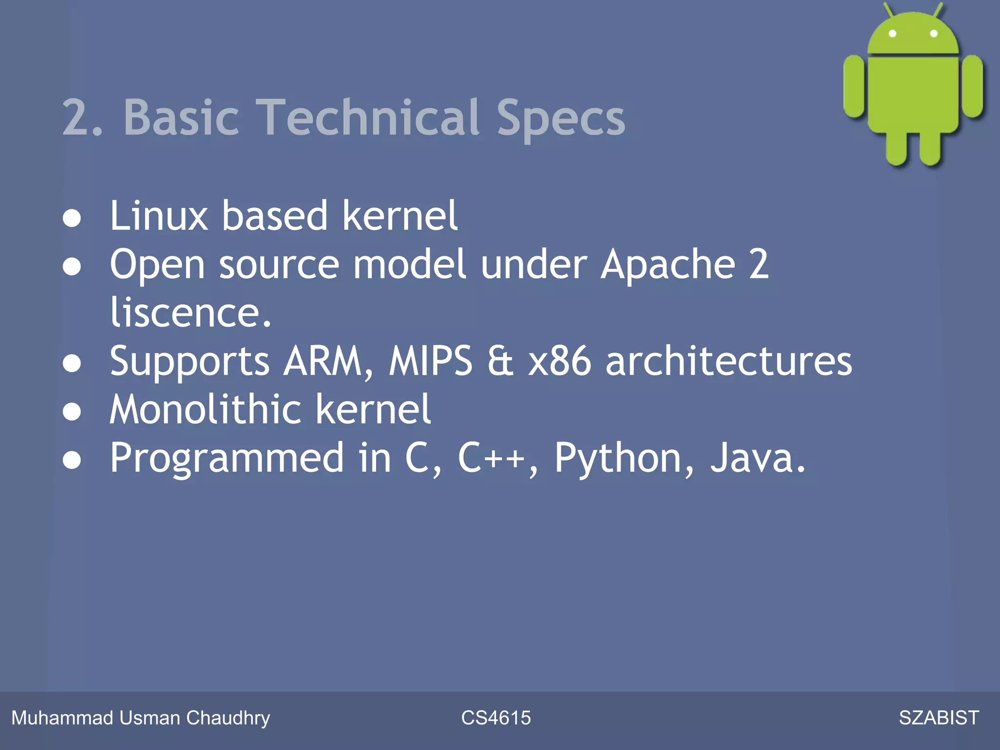 2. Basic Technical Specs
    ● Linux based kernel
    ● Open source model under Apache 2
      liscence.
    ● Supports ARM, MIPS & x86 architectures
    ● Monolithic kernel
    ● Programmed in C, C++, Python, Java.




Muhammad Usman Chaudhry   CS4615               SZABIST
 