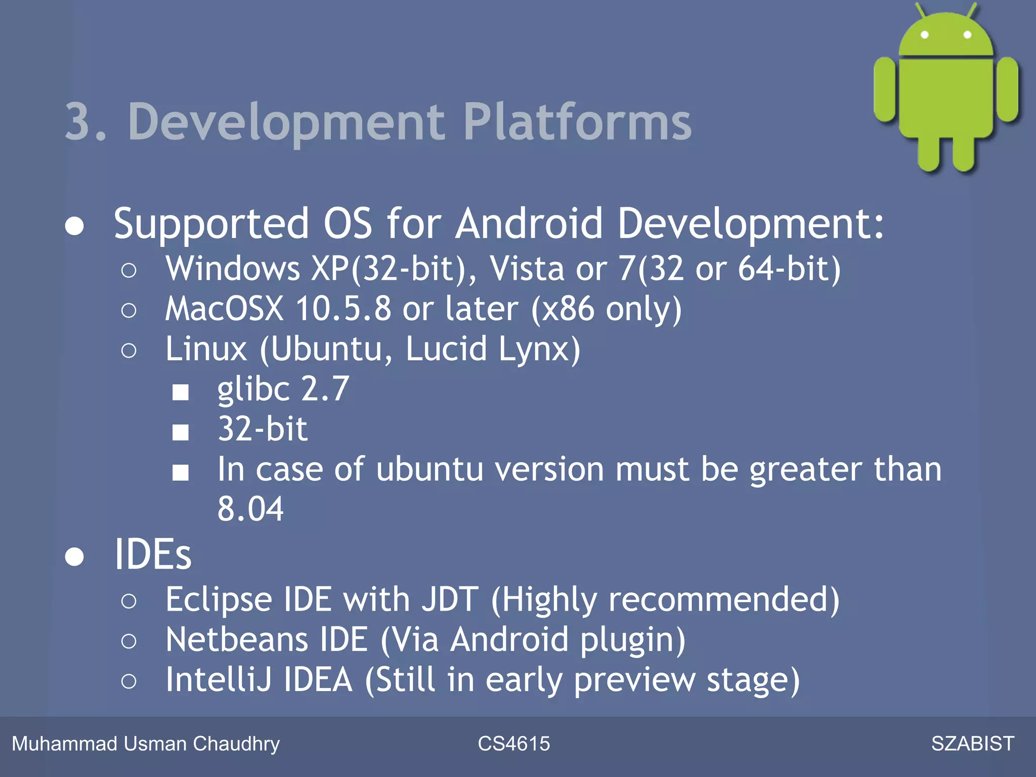 3. Development Platforms
    ● Supported OS for Android Development:
         ○ Windows XP(32-bit), Vista or 7(32 or 64-bit)
         ○ MacOSX 10.5.8 or later (x86 only)
         ○ Linux (Ubuntu, Lucid Lynx)
           ■ glibc 2.7
           ■ 32-bit
           ■ In case of ubuntu version must be greater than
              8.04
    ● IDEs
         ○ Eclipse IDE with JDT (Highly recommended)
         ○ Netbeans IDE (Via Android plugin)
         ○ IntelliJ IDEA (Still in early preview stage)
Muhammad Usman Chaudhry        CS4615                     SZABIST
 
