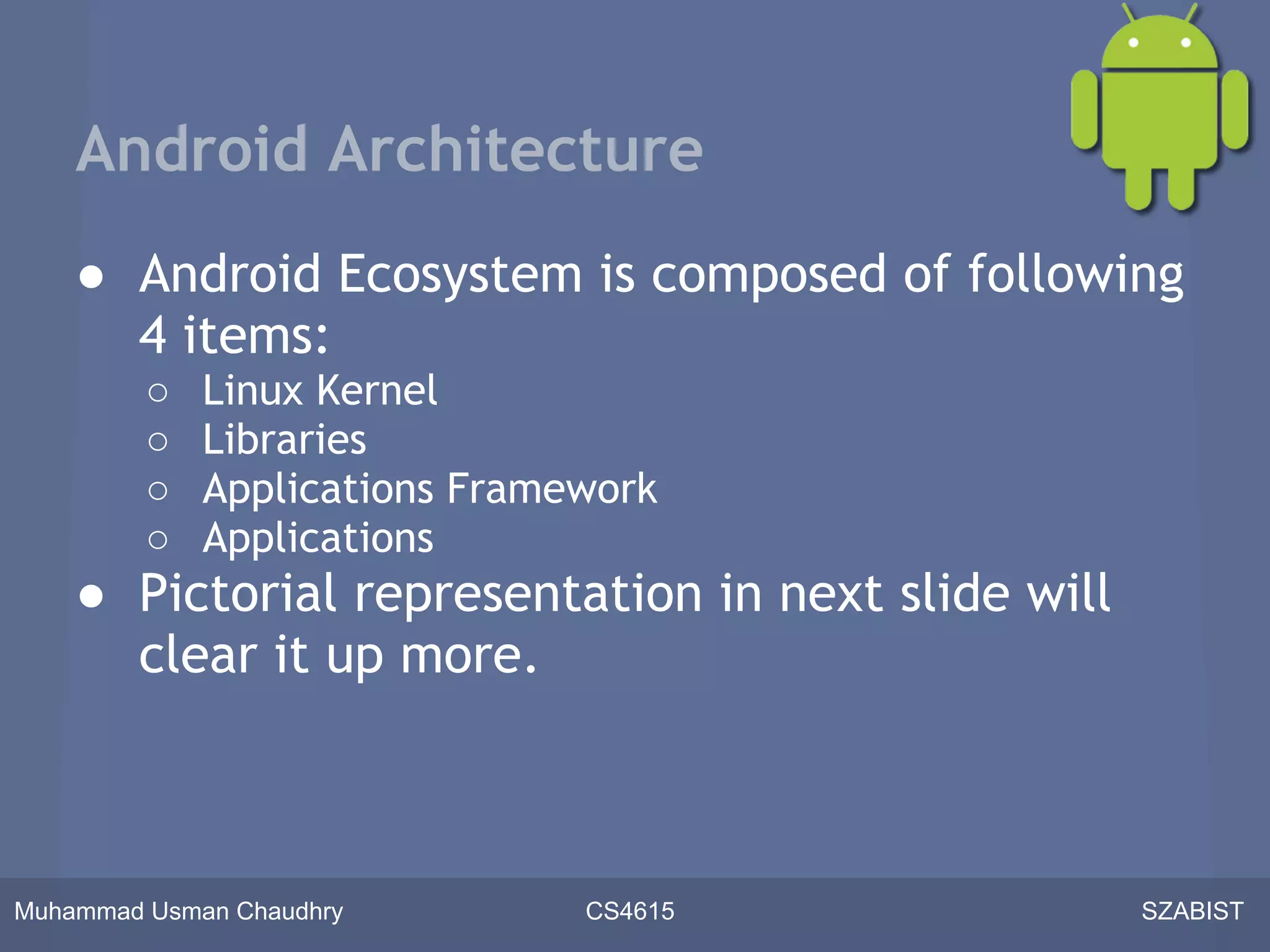 Android Architecture
    ● Android Ecosystem is composed of following
      4 items:
         ○   Linux Kernel
         ○   Libraries
         ○   Applications Framework
         ○   Applications
    ● Pictorial representation in next slide will
      clear it up more.



Muhammad Usman Chaudhry        CS4615               SZABIST
 