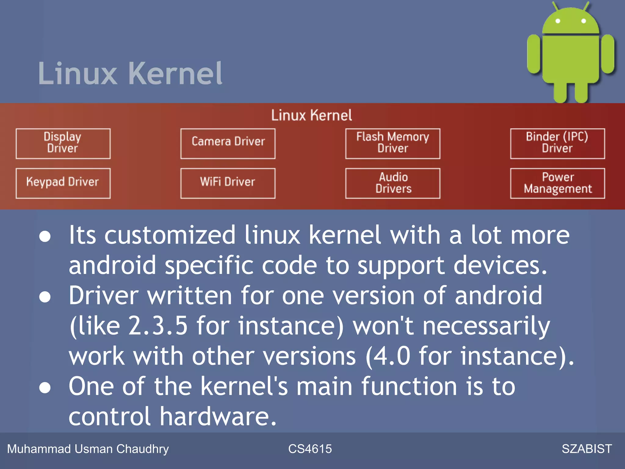 Linux Kernel




    ● Its customized linux kernel with a lot more
      android specific code to support devices.
    ● Driver written for one version of android
      (like 2.3.5 for instance) won't necessarily
      work with other versions (4.0 for instance).
    ● One of the kernel's main function is to
      control hardware.
Muhammad Usman Chaudhry   CS4615                SZABIST
 