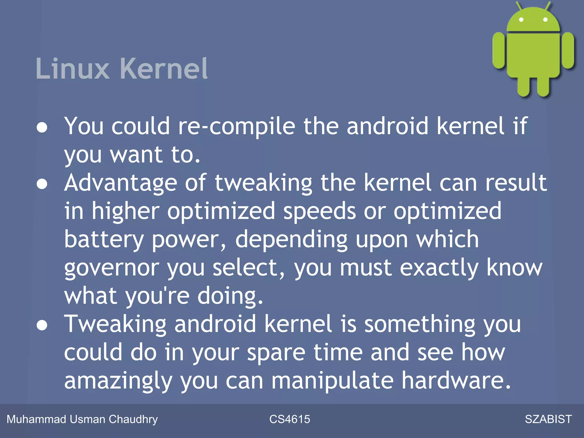 Linux Kernel
    ● You could re-compile the android kernel if
      you want to.
    ● Advantage of tweaking the kernel can result
      in higher optimized speeds or optimized
      battery power, depending upon which
      governor you select, you must exactly know
      what you're doing.
    ● Tweaking android kernel is something you
      could do in your spare time and see how
      amazingly you can manipulate hardware.
Muhammad Usman Chaudhry   CS4615               SZABIST
 