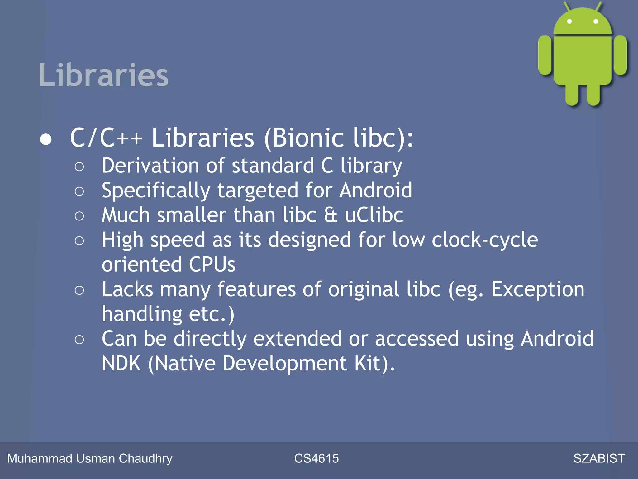 Libraries
    ● C/C++ Libraries (Bionic libc):
         ○ Derivation of standard C library
         ○ Specifically targeted for Android
         ○ Much smaller than libc & uClibc
         ○ High speed as its designed for low clock-cycle
           oriented CPUs
         ○ Lacks many features of original libc (eg. Exception
           handling etc.)
         ○ Can be directly extended or accessed using Android
           NDK (Native Development Kit).



Muhammad Usman Chaudhry        CS4615                      SZABIST
 