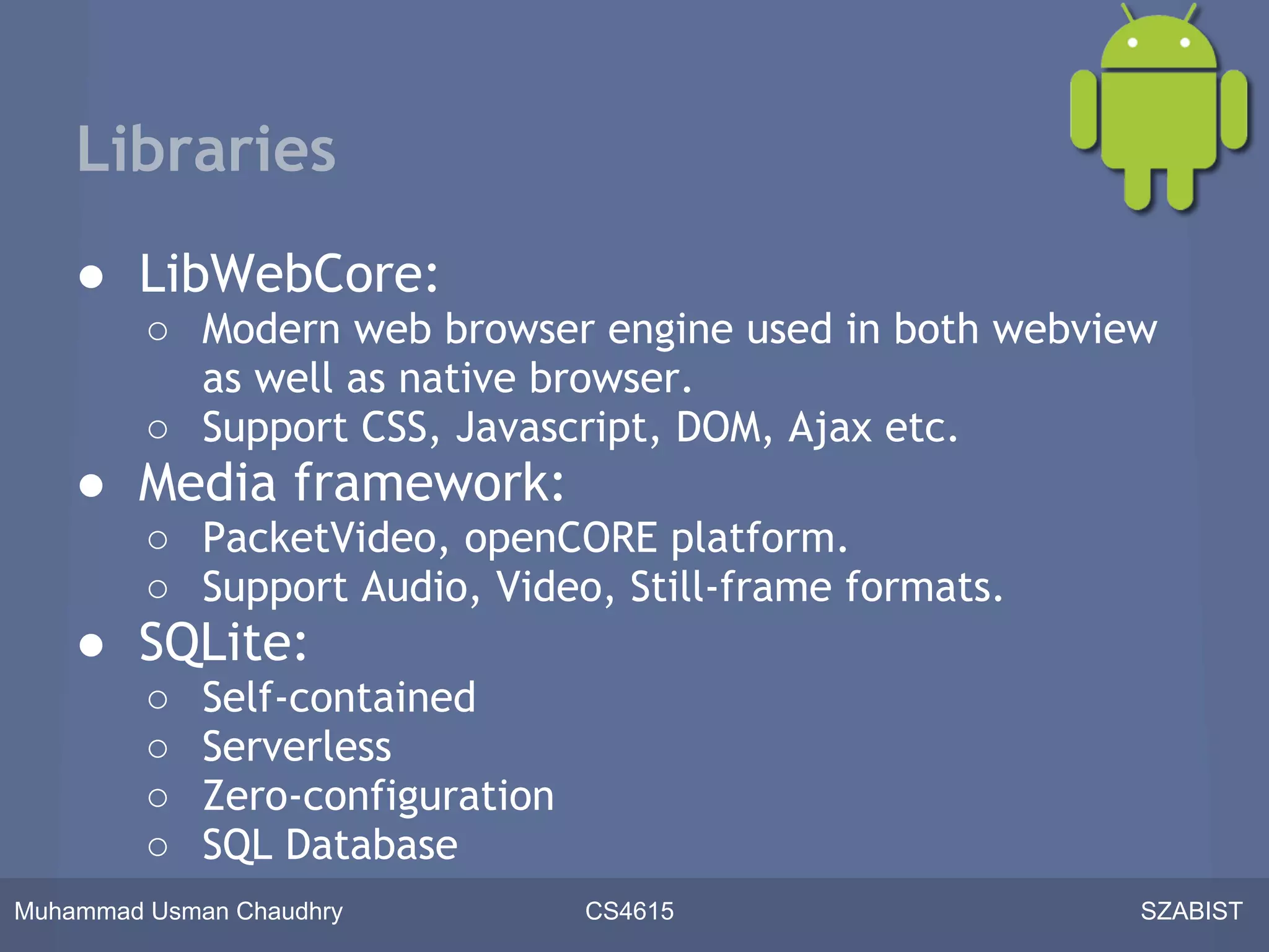 Libraries
    ● LibWebCore:
         ○ Modern web browser engine used in both webview
           as well as native browser.
         ○ Support CSS, Javascript, DOM, Ajax etc.
    ● Media framework:
         ○ PacketVideo, openCORE platform.
         ○ Support Audio, Video, Still-frame formats.
    ● SQLite:
         ○   Self-contained
         ○   Serverless
         ○   Zero-configuration
         ○   SQL Database
Muhammad Usman Chaudhry           CS4615                SZABIST
 