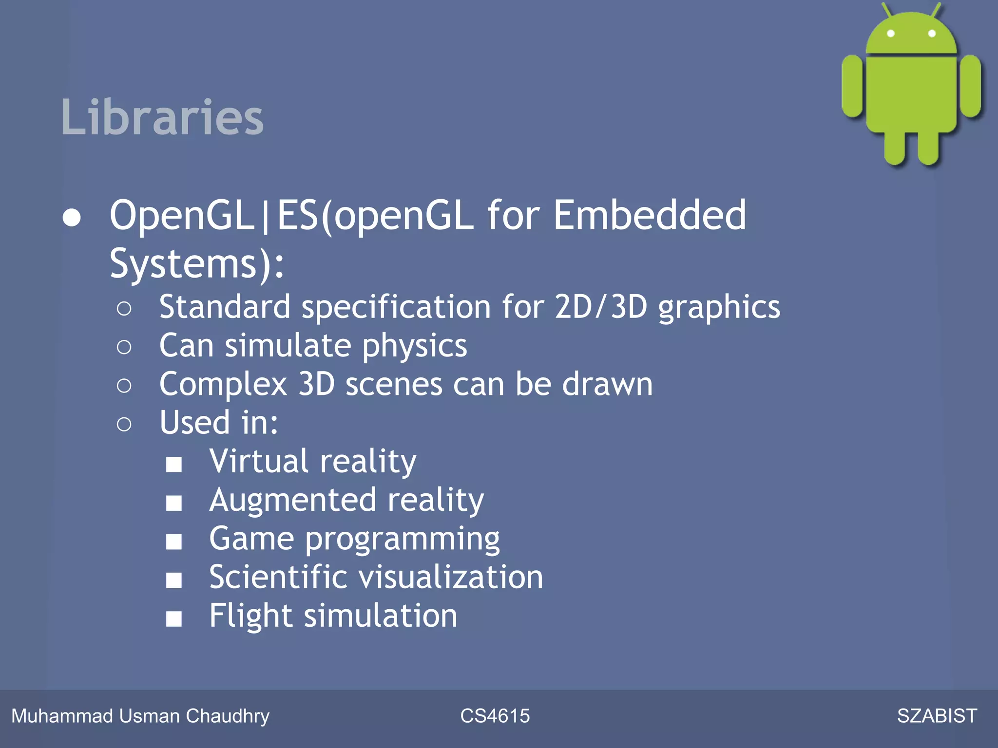 Libraries
    ● OpenGL|ES(openGL for Embedded
      Systems):
         ○   Standard specification for 2D/3D graphics
         ○   Can simulate physics
         ○   Complex 3D scenes can be drawn
         ○   Used in:
             ■ Virtual reality
             ■ Augmented reality
             ■ Game programming
             ■ Scientific visualization
             ■ Flight simulation

Muhammad Usman Chaudhry         CS4615                   SZABIST
 