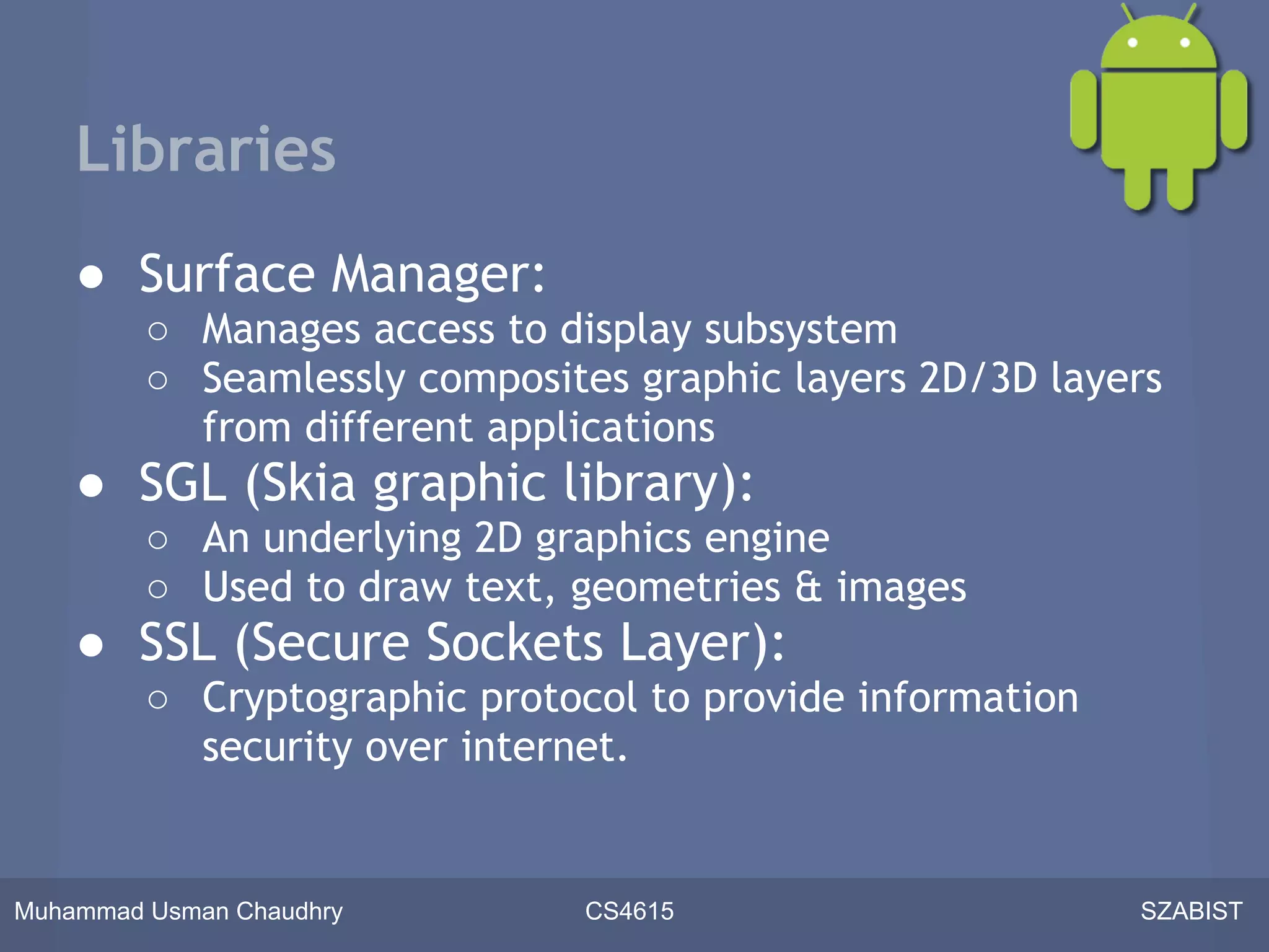 Libraries
    ● Surface Manager:
         ○ Manages access to display subsystem
         ○ Seamlessly composites graphic layers 2D/3D layers
           from different applications
    ● SGL (Skia graphic library):
         ○ An underlying 2D graphics engine
         ○ Used to draw text, geometries & images
    ● SSL (Secure Sockets Layer):
         ○ Cryptographic protocol to provide information
           security over internet.


Muhammad Usman Chaudhry        CS4615                      SZABIST
 