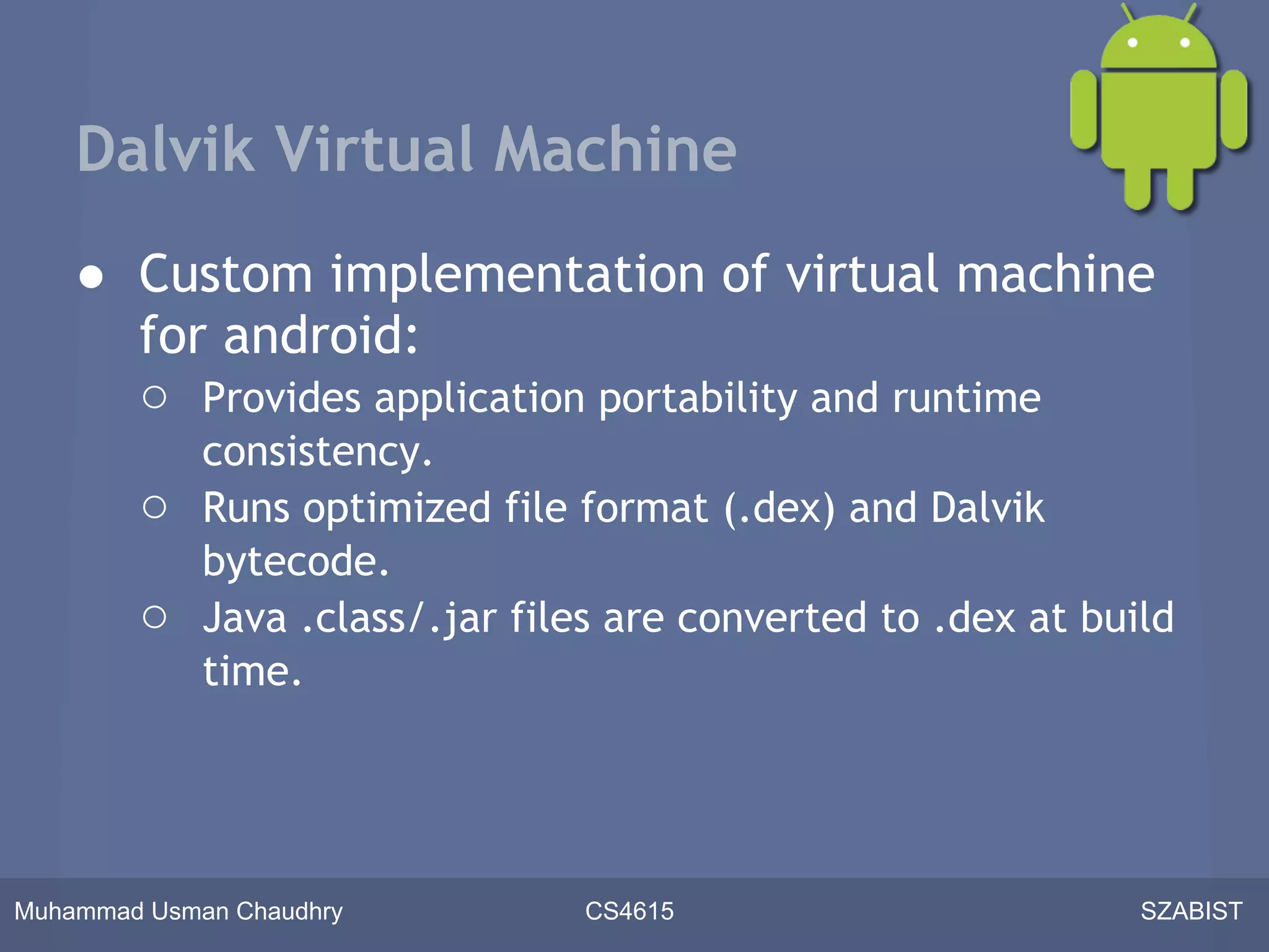 Dalvik Virtual Machine
    ● Custom implementation of virtual machine
      for android:
      ○ Provides application portability and runtime
             consistency.
        ○    Runs optimized file format (.dex) and Dalvik
             bytecode.
        ○    Java .class/.jar files are converted to .dex at build
             time.




Muhammad Usman Chaudhry          CS4615                         SZABIST
 