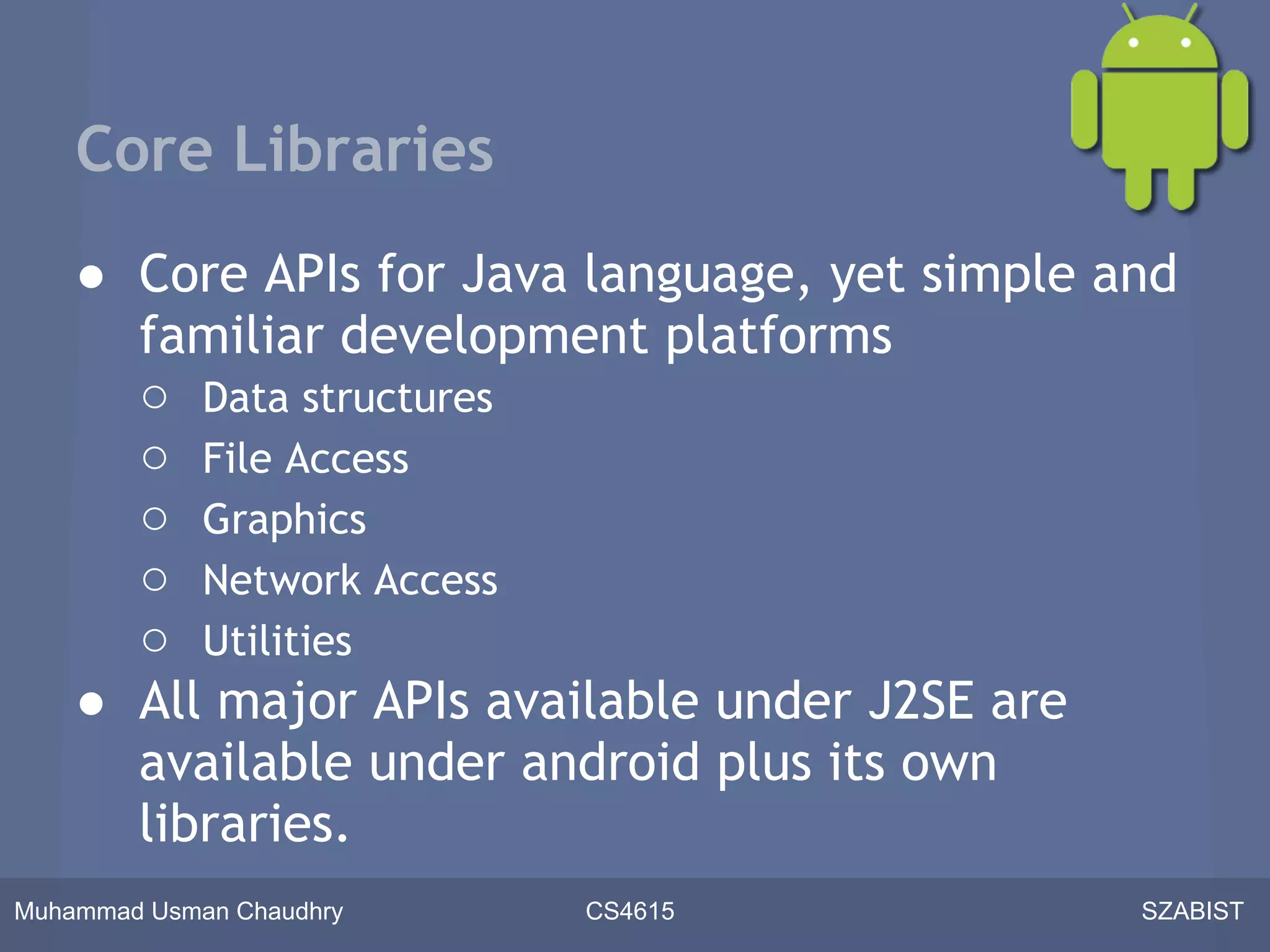 Core Libraries
    ● Core APIs for Java language, yet simple and
      familiar development platforms
      ○ Data structures
      ○ File Access
      ○ Graphics
      ○ Network Access
      ○ Utilities
    ● All major APIs available under J2SE are
      available under android plus its own
      libraries.
Muhammad Usman Chaudhry   CS4615               SZABIST
 