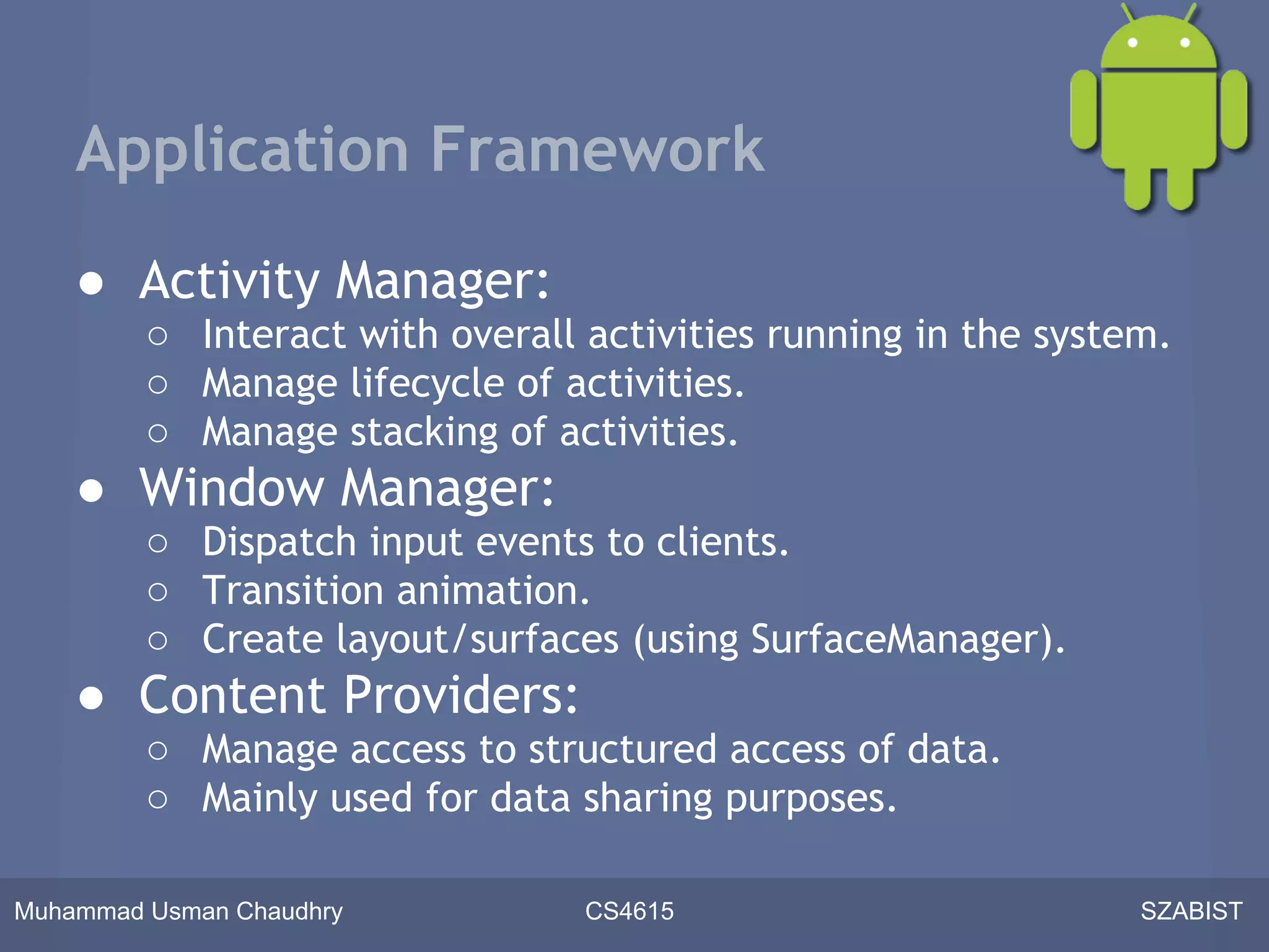 Application Framework

    ● Activity Manager:
         ○ Interact with overall activities running in the system.
         ○ Manage lifecycle of activities.
         ○ Manage stacking of activities.
    ● Window Manager:
         ○ Dispatch input events to clients.
         ○ Transition animation.
         ○ Create layout/surfaces (using SurfaceManager).
    ● Content Providers:
         ○ Manage access to structured access of data.
         ○ Mainly used for data sharing purposes.

Muhammad Usman Chaudhry          CS4615                         SZABIST
 