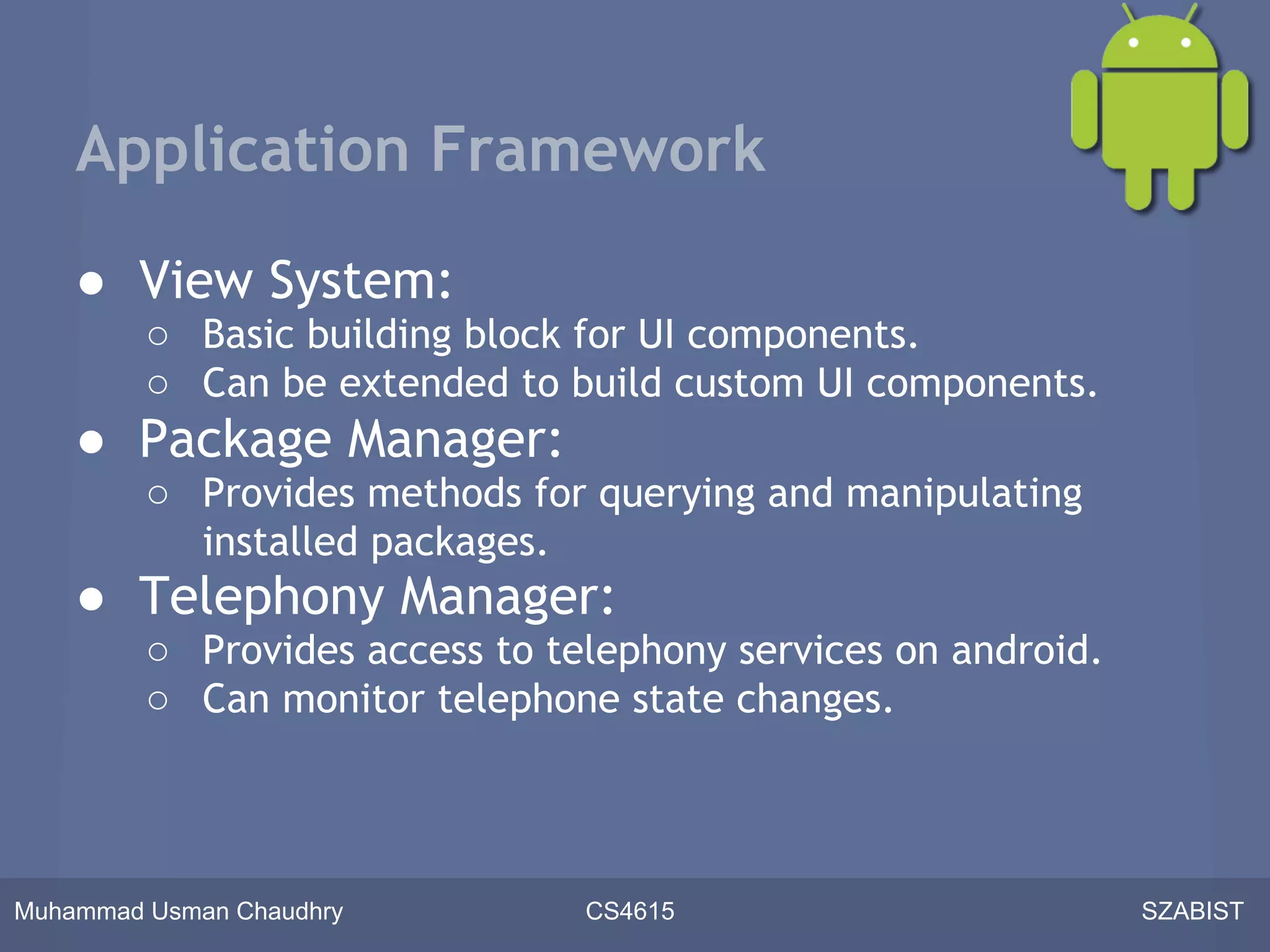Application Framework

    ● View System:
         ○ Basic building block for UI components.
         ○ Can be extended to build custom UI components.
    ● Package Manager:
         ○ Provides methods for querying and manipulating
           installed packages.
    ● Telephony Manager:
         ○ Provides access to telephony services on android.
         ○ Can monitor telephone state changes.



Muhammad Usman Chaudhry         CS4615                         SZABIST
 