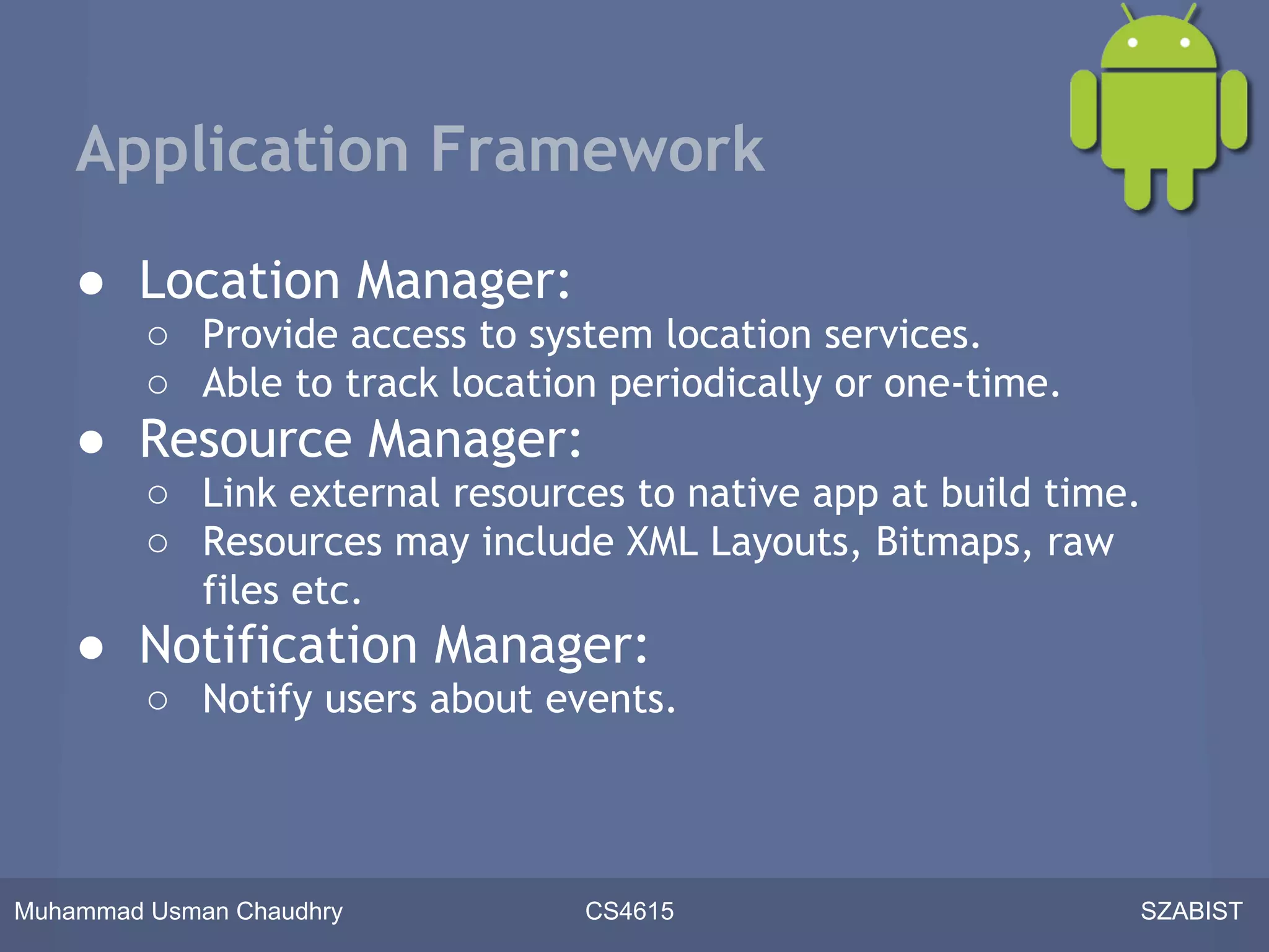 Application Framework

    ● Location Manager:
         ○ Provide access to system location services.
         ○ Able to track location periodically or one-time.
    ● Resource Manager:
         ○ Link external resources to native app at build time.
         ○ Resources may include XML Layouts, Bitmaps, raw
           files etc.
    ● Notification Manager:
         ○ Notify users about events.



Muhammad Usman Chaudhry         CS4615                        SZABIST
 