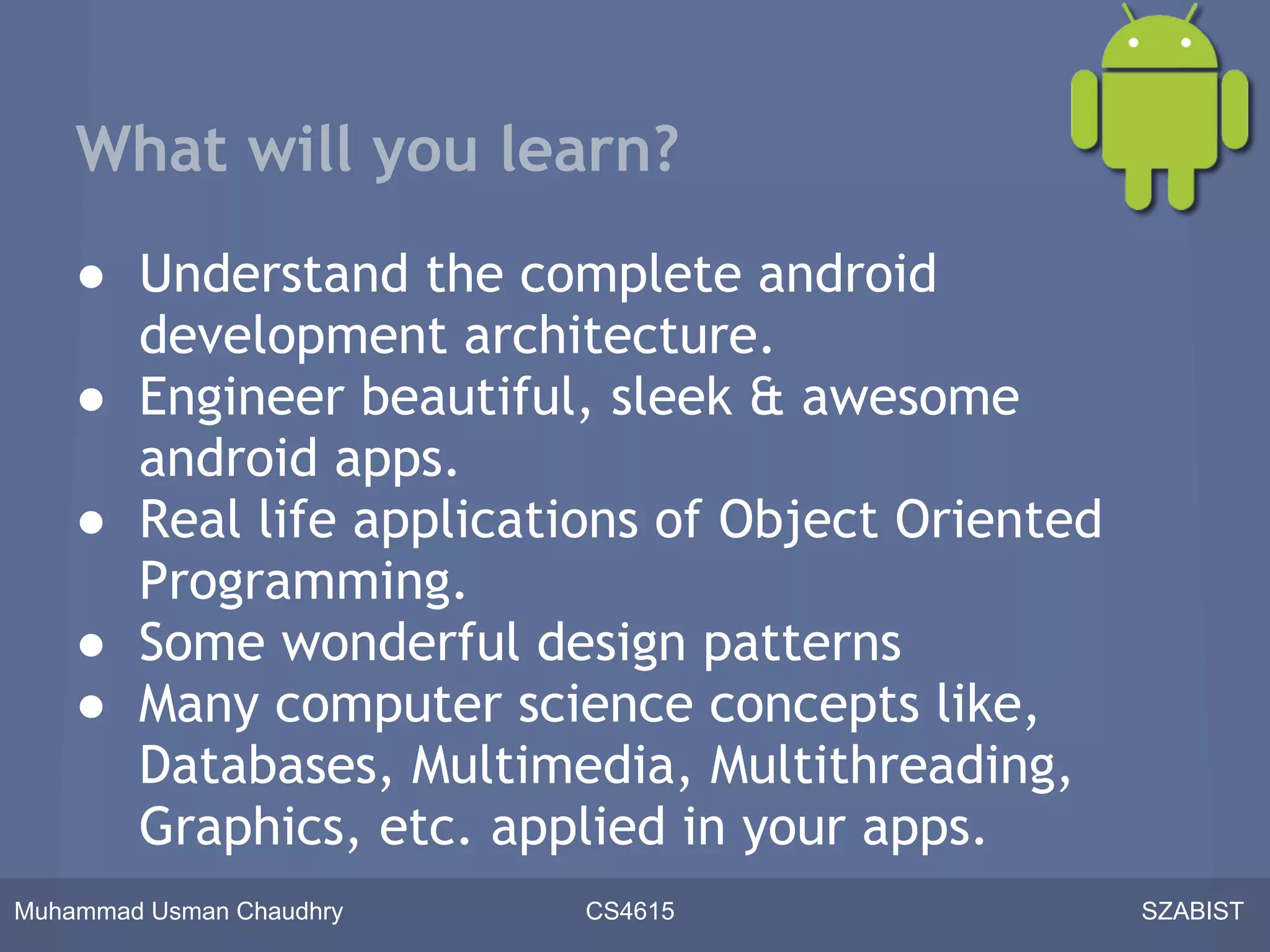 What will you learn?
    ● Understand the complete android
      development architecture.
    ● Engineer beautiful, sleek & awesome
      android apps.
    ● Real life applications of Object Oriented
      Programming.
    ● Some wonderful design patterns
    ● Many computer science concepts like,
      Databases, Multimedia, Multithreading,
      Graphics, etc. applied in your apps.
Muhammad Usman Chaudhry   CS4615                  SZABIST
 